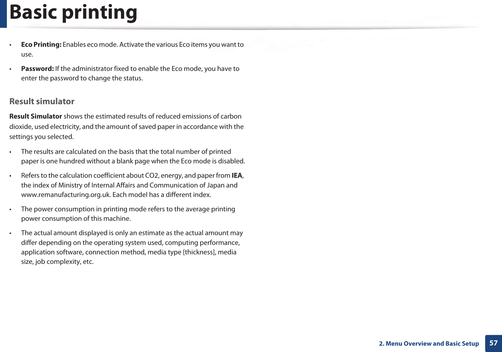 Basic printing572. Menu Overview and Basic Setup•Eco Printing: Enables eco mode. Activate the various Eco items you want to use.•Password: If the administrator fixed to enable the Eco mode, you have to enter the password to change the status.Result simulatorResult Simulator shows the estimated results of reduced emissions of carbon dioxide, used electricity, and the amount of saved paper in accordance with the settings you selected.• The results are calculated on the basis that the total number of printed paper is one hundred without a blank page when the Eco mode is disabled.• Refers to the calculation coefficient about CO2, energy, and paper from IEA, the index of Ministry of Internal Affairs and Communication of Japan and www.remanufacturing.org.uk. Each model has a different index. • The power consumption in printing mode refers to the average printing power consumption of this machine. • The actual amount displayed is only an estimate as the actual amount may differ depending on the operating system used, computing performance, application software, connection method, media type [thickness], media size, job complexity, etc.