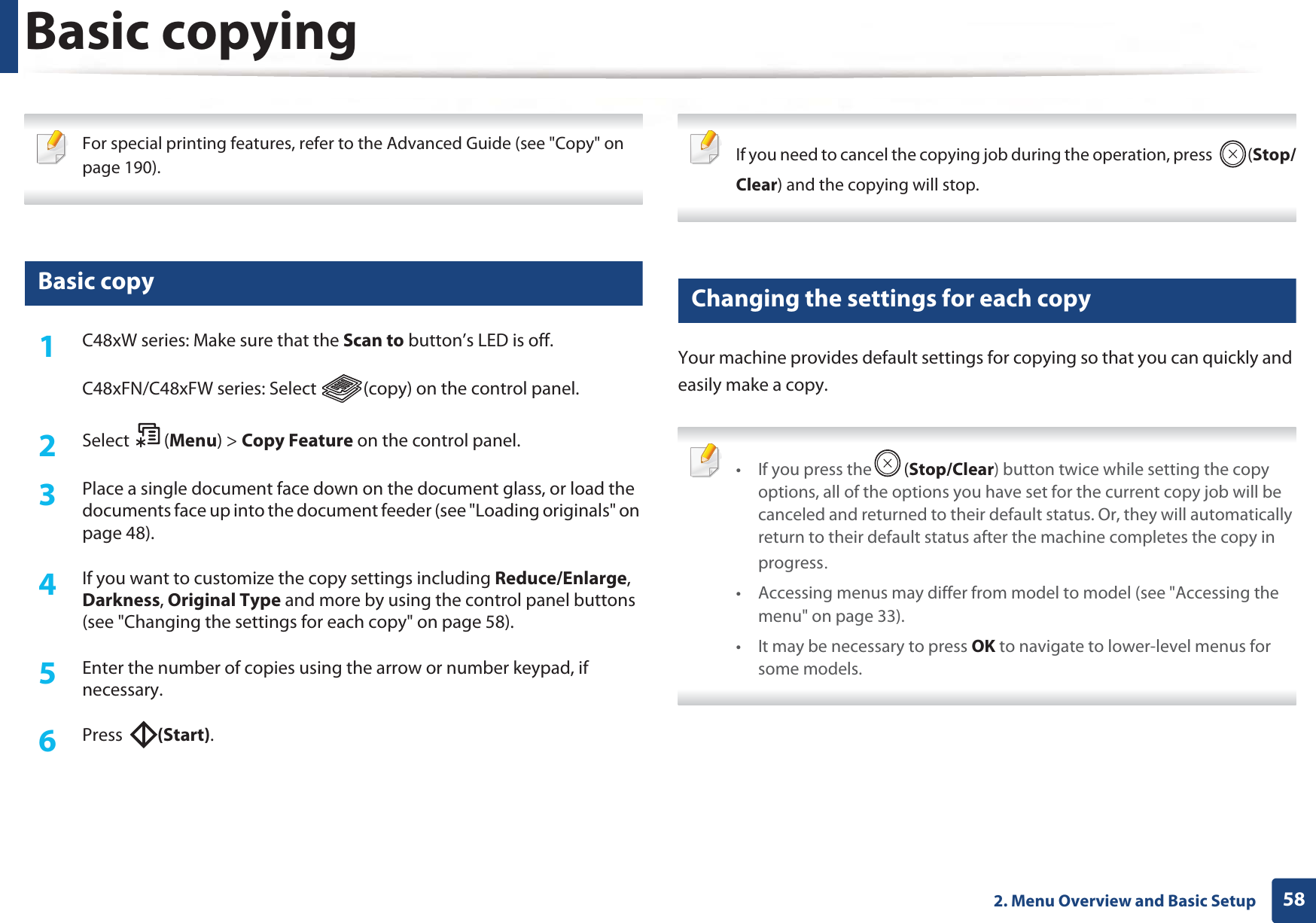 582. Menu Overview and Basic SetupBasic copying For special printing features, refer to the Advanced Guide (see &quot;Copy&quot; on page 190). 14 Basic copy1C48xW series: Make sure that the Scan to button’s LED is off.C48xFN/C48xFW series: Select  (copy) on the control panel.2  Select (Menu) &gt; Copy Feature on the control panel.3  Place a single document face down on the document glass, or load the documents face up into the document feeder (see &quot;Loading originals&quot; on page 48).4  If you want to customize the copy settings including Reduce/Enlarge, Darkness, Original Type and more by using the control panel buttons (see &quot;Changing the settings for each copy&quot; on page 58). 5  Enter the number of copies using the arrow or number keypad, if necessary.6  Press  (Start). If you need to cancel the copying job during the operation, press  (Stop/Clear) and the copying will stop. 15 Changing the settings for each copyYour machine provides default settings for copying so that you can quickly and easily make a copy.  • If you press the (Stop/Clear) button twice while setting the copy options, all of the options you have set for the current copy job will be canceled and returned to their default status. Or, they will automatically return to their default status after the machine completes the copy in progressU• Accessing menus may differ from model to model (see &quot;Accessing the menu&quot; on page 33).• It may be necessary to press OK to navigate to lower-level menus for some models. 