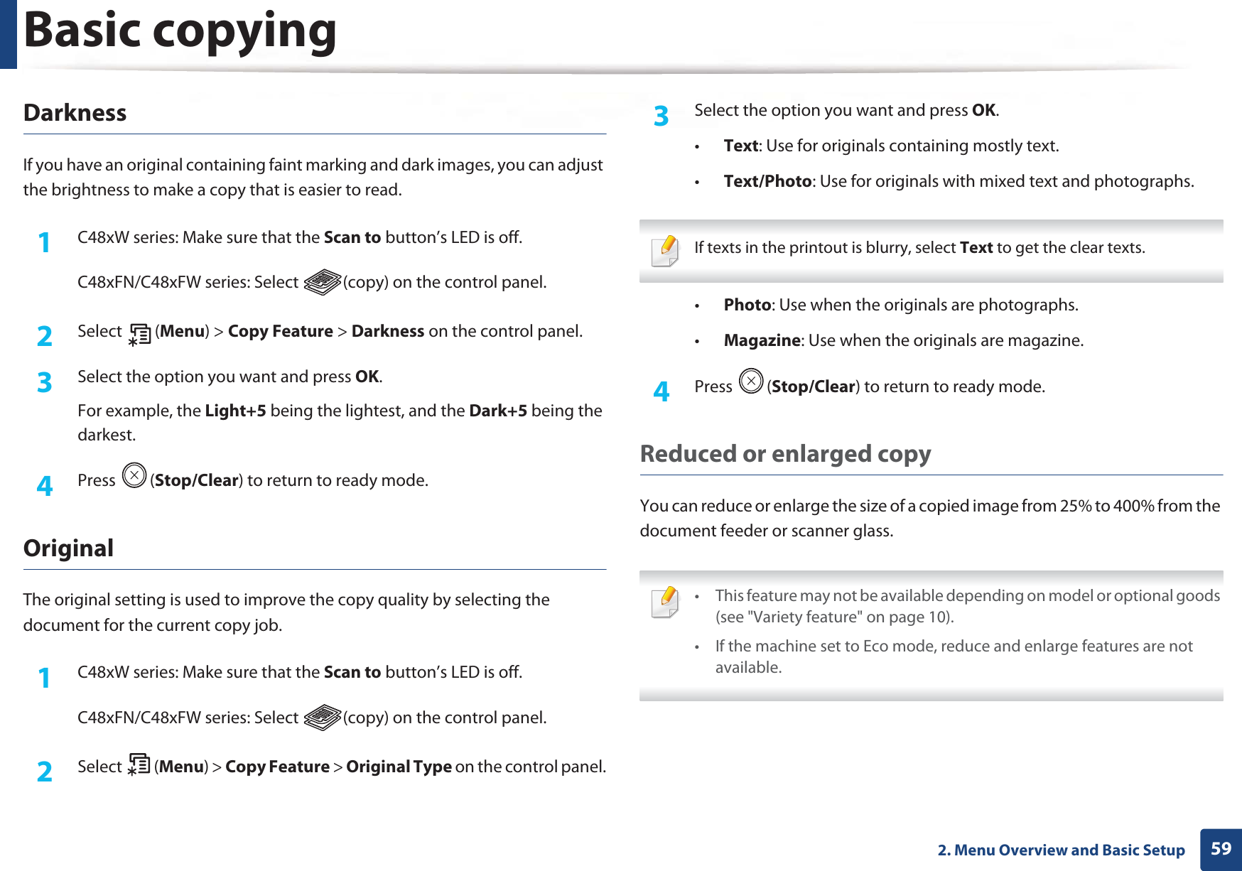 Basic copying592. Menu Overview and Basic SetupDarknessIf you have an original containing faint marking and dark images, you can adjust the brightness to make a copy that is easier to read.1C48xW series: Make sure that the Scan to button’s LED is off.C48xFN/C48xFW series: Select  (copy) on the control panel.2  Select (Menu) &gt; Copy Feature &gt; Darkness on the control panel.3  Select the option you want and press OK.For example, the Light+5 being the lightest, and the Dark+5 being the darkest.4  Press (Stop/Clear) to return to ready mode.Original The original setting is used to improve the copy quality by selecting the document for the current copy job.1C48xW series: Make sure that the Scan to button’s LED is off.C48xFN/C48xFW series: Select  (copy) on the control panel.2  Select (Menu) &gt; Copy Feature &gt; Original Type on the control panel.3  Select the option you want and press OK.•Text: Use for originals containing mostly text.•Text/Photo: Use for originals with mixed text and photographs. If texts in the printout is blurry, select Text to get the clear texts. •Photo: Use when the originals are photographs.•Magazine: Use when the originals are magazine.4  Press (Stop/Clear) to return to ready mode.Reduced or enlarged copyYou can reduce or enlarge the size of a copied image from 25% to 400% from the document feeder or scanner glass. • This feature may not be available depending on model or optional goods (see &quot;Variety feature&quot; on page 10).• If the machine set to Eco mode, reduce and enlarge features are not available. 