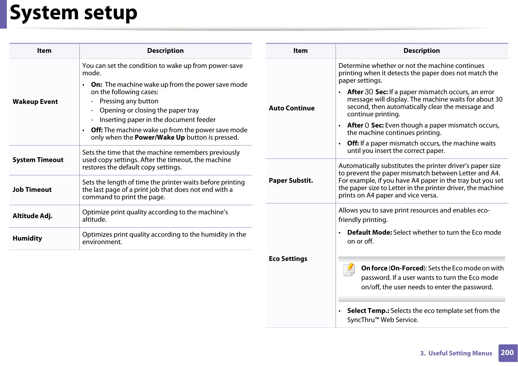 System setup2003.  Useful Setting MenusWakeup EventYou can set the condition to wake up from power-save mode.•On:  The machine wake up from the power save mode on the following cases:- Pressing any button- Opening or closing the paper tray- Inserting paper in the document feeder•Off: The machine wake up from the power save mode only when the Power/Wake Up button is pressed.System TimeoutSets the time that the machine remembers previously used copy settings. After the timeout, the machine restores the default copy settings.Job TimeoutSets the length of time the printer waits before printing the last page of a print job that does not end with a command to print the page.Altitude Adj. Optimize print quality according to the machine’s altitude.Humidity Optimizes print quality according to the humidity in the environment.Item DescriptionAuto ContinueDetermine whether or not the machine continues printing when it detects the paper does not match the paper settings.•After 30 Sec: If a paper mismatch occurs, an error message will display. The machine waits for about 30 second, then automatically clear the message and continue printing. •After 0 Sec: Even though a paper mismatch occurs, the machine continues printing.•Off: If a paper mismatch occurs, the machine waits until you insert the correct paper. Paper Substit.Automatically substitutes the printer driver’s paper size to prevent the paper mismatch between Letter and A4. For example, if you have A4 paper in the tray but you set the paper size to Letter in the printer driver, the machine prints on A4 paper and vice versa.Eco SettingsAllows you to save print resources and enables eco-friendly printing. •Default Mode: Select whether to turn the Eco mode on or off. On force (On-Forced): Sets the Eco mode on with password. If a user wants to turn the Eco mode on/off, the user needs to enter the password. •Select Temp.: Selects the eco template set from the SyncThru™ Web Service.Item Description