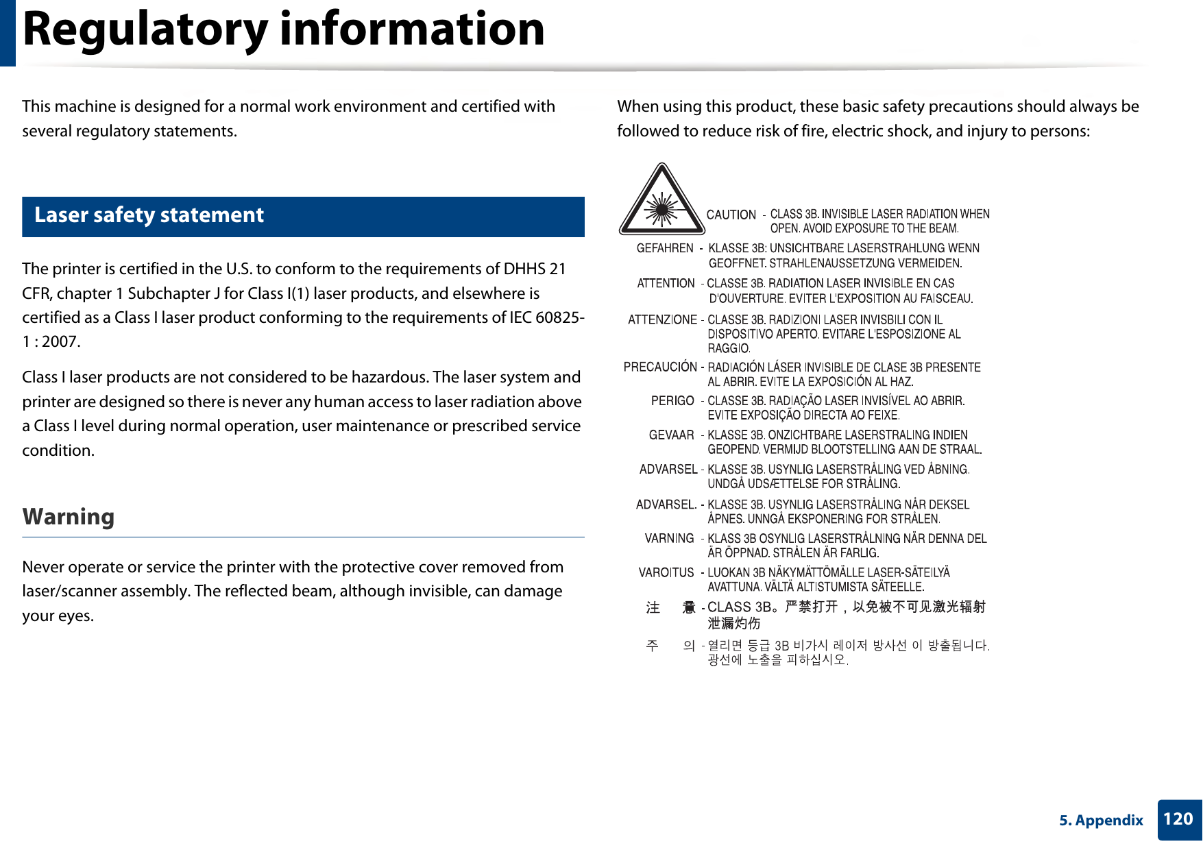 1205. AppendixRegulatory informationThis machine is designed for a normal work environment and certified with several regulatory statements.5 Laser safety statementThe printer is certified in the U.S. to conform to the requirements of DHHS 21 CFR, chapter 1 Subchapter J for Class I(1) laser products, and elsewhere is certified as a Class I laser product conforming to the requirements of IEC 60825-1 : 2007.Class I laser products are not considered to be hazardous. The laser system and printer are designed so there is never any human access to laser radiation above a Class I level during normal operation, user maintenance or prescribed service condition.Warning Never operate or service the printer with the protective cover removed from laser/scanner assembly. The reflected beam, although invisible, can damage your eyes.When using this product, these basic safety precautions should always be followed to reduce risk of fire, electric shock, and injury to persons: