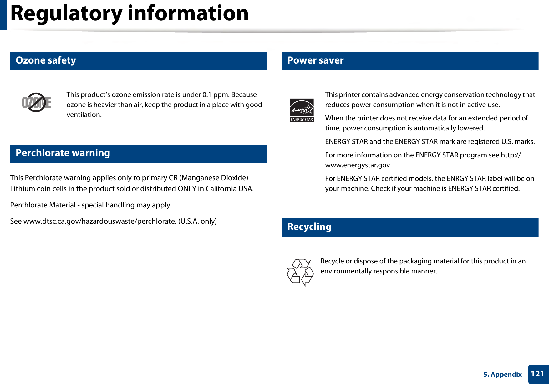Regulatory information1215. Appendix6 Ozone safety7 Perchlorate warningThis Perchlorate warning applies only to primary CR (Manganese Dioxide) Lithium coin cells in the product sold or distributed ONLY in California USA. Perchlorate Material - special handling may apply.See www.dtsc.ca.gov/hazardouswaste/perchlorate. (U.S.A. only)8 Power saver9 RecyclingThis product’s ozone emission rate is under 0.1 ppm. Because ozone is heavier than air, keep the product in a place with good ventilation.This printer contains advanced energy conservation technology that reduces power consumption when it is not in active use.When the printer does not receive data for an extended period of time, power consumption is automatically lowered. ENERGY STAR and the ENERGY STAR mark are registered U.S. marks. For more information on the ENERGY STAR program see http://www.energystar.govFor ENERGY STAR certified models, the ENRGY STAR label will be on your machine. Check if your machine is ENERGY STAR certified.Recycle or dispose of the packaging material for this product in an environmentally responsible manner.