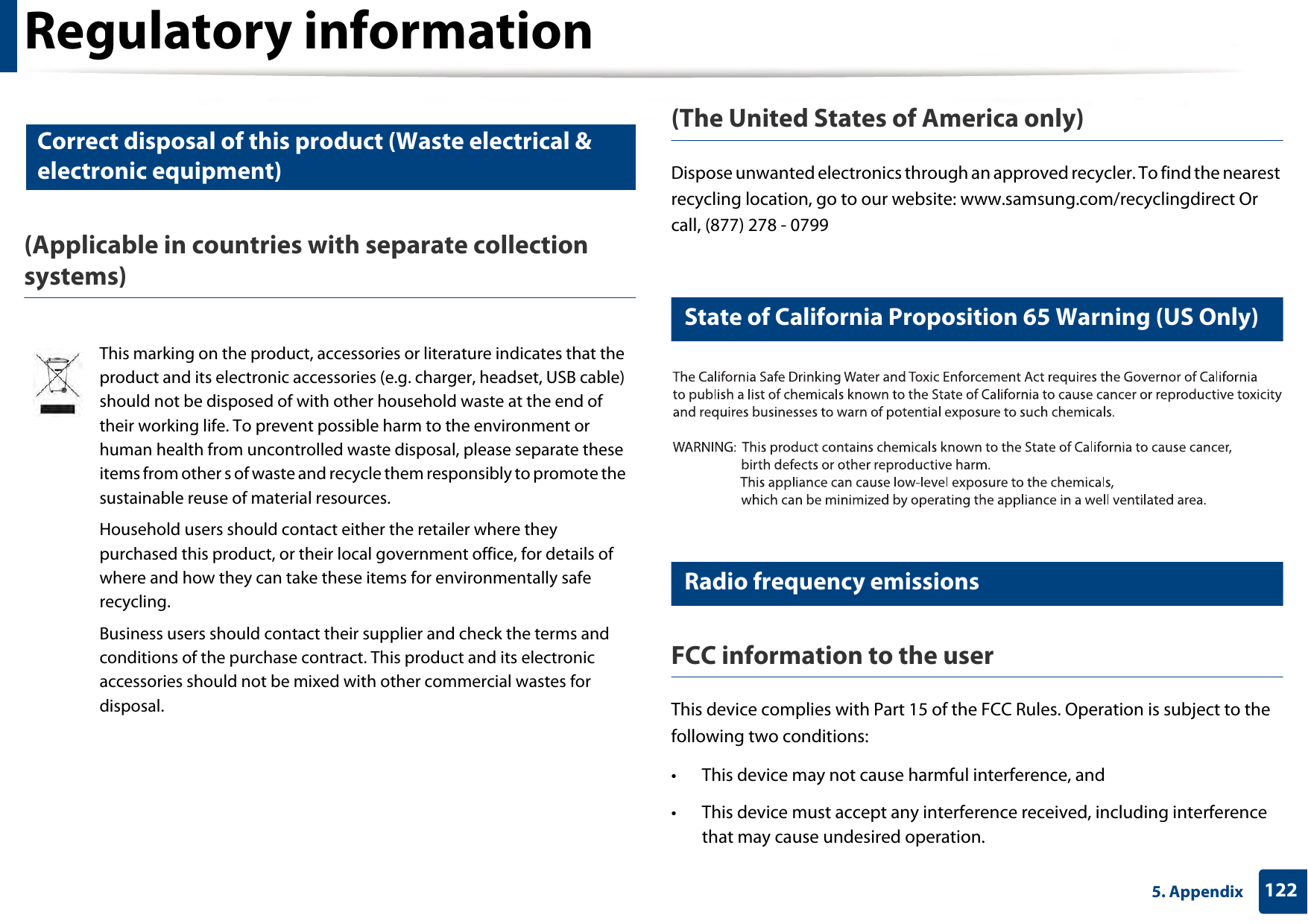 Regulatory information1225. Appendix10 Correct disposal of this product (Waste electrical &amp; electronic equipment)(Applicable in countries with separate collection systems)(The United States of America only)Dispose unwanted electronics through an approved recycler. To find the nearest recycling location, go to our website: www.samsung.com/recyclingdirect Or call, (877) 278 - 079911 State of California Proposition 65 Warning (US Only)12 Radio frequency emissionsFCC information to the userThis device complies with Part 15 of the FCC Rules. Operation is subject to the following two conditions: • This device may not cause harmful interference, and• This device must accept any interference received, including interference that may cause undesired operation.This marking on the product, accessories or literature indicates that the product and its electronic accessories (e.g. charger, headset, USB cable) should not be disposed of with other household waste at the end of their working life. To prevent possible harm to the environment or human health from uncontrolled waste disposal, please separate these items from other s of waste and recycle them responsibly to promote the sustainable reuse of material resources.Household users should contact either the retailer where they purchased this product, or their local government office, for details of where and how they can take these items for environmentally safe recycling.Business users should contact their supplier and check the terms and conditions of the purchase contract. This product and its electronic accessories should not be mixed with other commercial wastes for disposal.