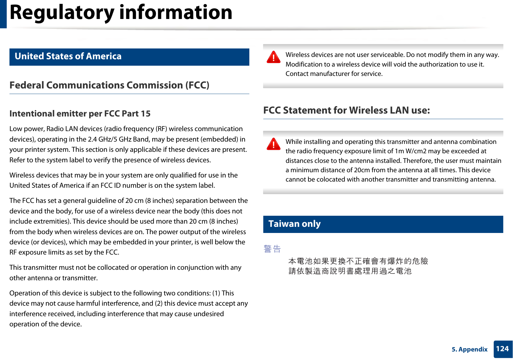 Regulatory information1245. Appendix14 United States of AmericaFederal Communications Commission (FCC)Intentional emitter per FCC Part 15Low power, Radio LAN devices (radio frequency (RF) wireless communication devices), operating in the 2.4 GHz/5 GHz Band, may be present (embedded) in your printer system. This section is only applicable if these devices are present. Refer to the system label to verify the presence of wireless devices.Wireless devices that may be in your system are only qualified for use in the United States of America if an FCC ID number is on the system label.The FCC has set a general guideline of 20 cm (8 inches) separation between the device and the body, for use of a wireless device near the body (this does not include extremities). This device should be used more than 20 cm (8 inches) from the body when wireless devices are on. The power output of the wireless device (or devices), which may be embedded in your printer, is well below the RF exposure limits as set by the FCC.This transmitter must not be collocated or operation in conjunction with any other antenna or transmitter.Operation of this device is subject to the following two conditions: (1) This device may not cause harmful interference, and (2) this device must accept any interference received, including interference that may cause undesired operation of the device. Wireless devices are not user serviceable. Do not modify them in any way. Modification to a wireless device will void the authorization to use it. Contact manufacturer for service. FCC Statement for Wireless LAN use: While installing and operating this transmitter and antenna combination the radio frequency exposure limit of 1m W/cm2 may be exceeded at distances close to the antenna installed. Therefore, the user must maintain a minimum distance of 20cm from the antenna at all times. This device cannot be colocated with another transmitter and transmitting antenna. 15 Taiwan only