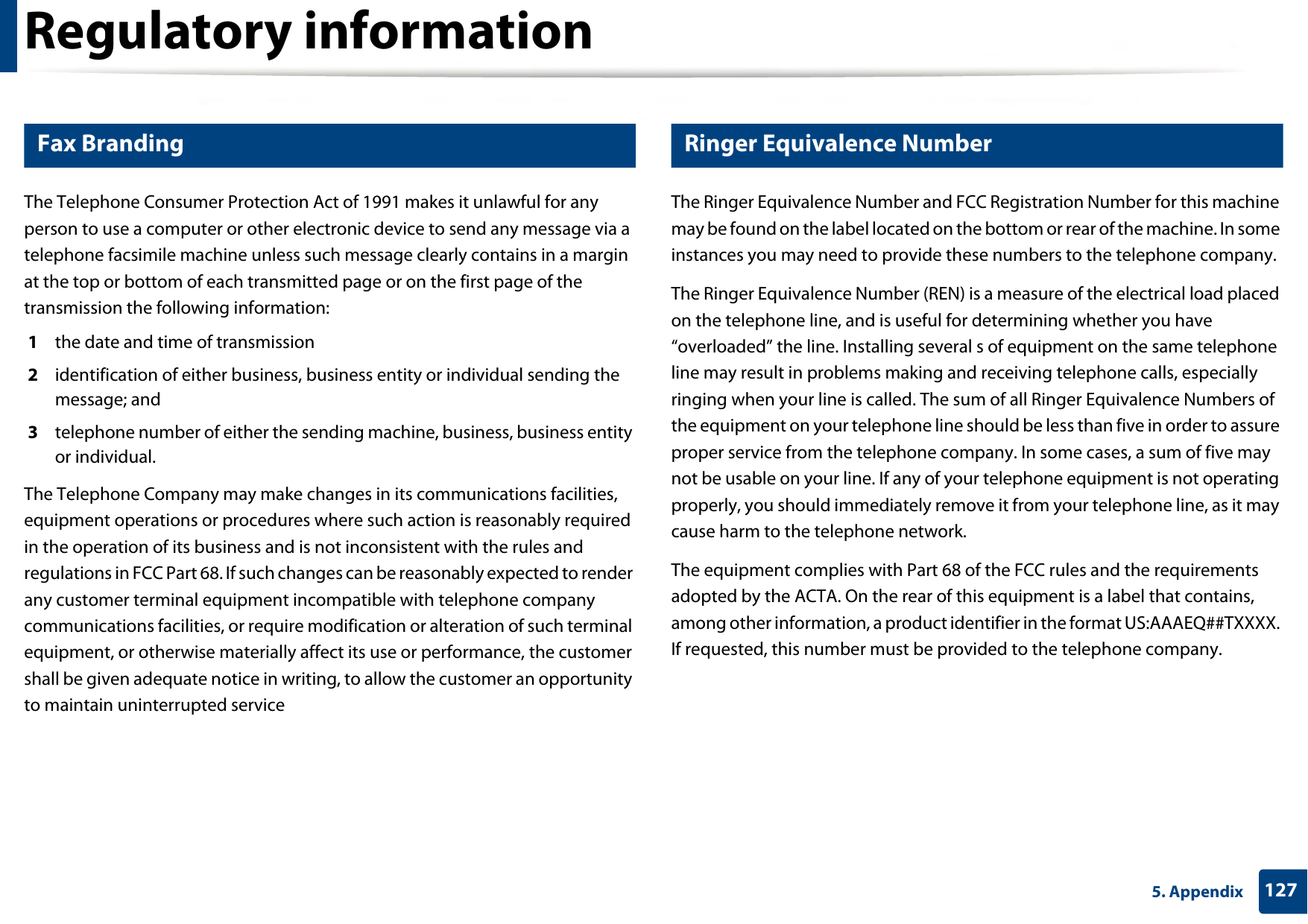 Regulatory information1275. Appendix23 Fax BrandingThe Telephone Consumer Protection Act of 1991 makes it unlawful for any person to use a computer or other electronic device to send any message via a telephone facsimile machine unless such message clearly contains in a margin at the top or bottom of each transmitted page or on the first page of the transmission the following information:1  the date and time of transmission2  identification of either business, business entity or individual sending the message; and3  telephone number of either the sending machine, business, business entity or individual.The Telephone Company may make changes in its communications facilities, equipment operations or procedures where such action is reasonably required in the operation of its business and is not inconsistent with the rules and regulations in FCC Part 68. If such changes can be reasonably expected to render any customer terminal equipment incompatible with telephone company communications facilities, or require modification or alteration of such terminal equipment, or otherwise materially affect its use or performance, the customer shall be given adequate notice in writing, to allow the customer an opportunity to maintain uninterrupted service24 Ringer Equivalence NumberThe Ringer Equivalence Number and FCC Registration Number for this machine may be found on the label located on the bottom or rear of the machine. In some instances you may need to provide these numbers to the telephone company.The Ringer Equivalence Number (REN) is a measure of the electrical load placed on the telephone line, and is useful for determining whether you have “overloaded” the line. Installing several s of equipment on the same telephone line may result in problems making and receiving telephone calls, especially ringing when your line is called. The sum of all Ringer Equivalence Numbers of the equipment on your telephone line should be less than five in order to assure proper service from the telephone company. In some cases, a sum of five may not be usable on your line. If any of your telephone equipment is not operating properly, you should immediately remove it from your telephone line, as it may cause harm to the telephone network.The equipment complies with Part 68 of the FCC rules and the requirements adopted by the ACTA. On the rear of this equipment is a label that contains, among other information, a product identifier in the format US:AAAEQ##TXXXX. If requested, this number must be provided to the telephone company.