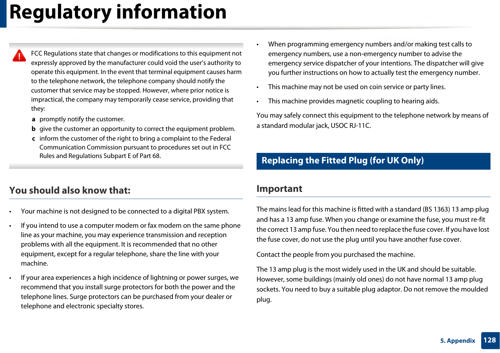 Regulatory information1285. Appendix FCC Regulations state that changes or modifications to this equipment not expressly approved by the manufacturer could void the user’s authority to operate this equipment. In the event that terminal equipment causes harm to the telephone network, the telephone company should notify the customer that service may be stopped. However, where prior notice is impractical, the company may temporarily cease service, providing that they:a  promptly notify the customer.b  give the customer an opportunity to correct the equipment problem.c  inform the customer of the right to bring a complaint to the Federal Communication Commission pursuant to procedures set out in FCC Rules and Regulations Subpart E of Part 68. You should also know that:• Your machine is not designed to be connected to a digital PBX system.• If you intend to use a computer modem or fax modem on the same phone line as your machine, you may experience transmission and reception problems with all the equipment. It is recommended that no other equipment, except for a regular telephone, share the line with your machine.• If your area experiences a high incidence of lightning or power surges, we recommend that you install surge protectors for both the power and the telephone lines. Surge protectors can be purchased from your dealer or telephone and electronic specialty stores.• When programming emergency numbers and/or making test calls to emergency numbers, use a non-emergency number to advise the emergency service dispatcher of your intentions. The dispatcher will give you further instructions on how to actually test the emergency number.• This machine may not be used on coin service or party lines.• This machine provides magnetic coupling to hearing aids.You may safely connect this equipment to the telephone network by means of a standard modular jack, USOC RJ-11C.25 Replacing the Fitted Plug (for UK Only)ImportantThe mains lead for this machine is fitted with a standard (BS 1363) 13 amp plug and has a 13 amp fuse. When you change or examine the fuse, you must re-fit the correct 13 amp fuse. You then need to replace the fuse cover. If you have lost the fuse cover, do not use the plug until you have another fuse cover. Contact the people from you purchased the machine.The 13 amp plug is the most widely used in the UK and should be suitable. However, some buildings (mainly old ones) do not have normal 13 amp plug sockets. You need to buy a suitable plug adaptor. Do not remove the moulded plug.