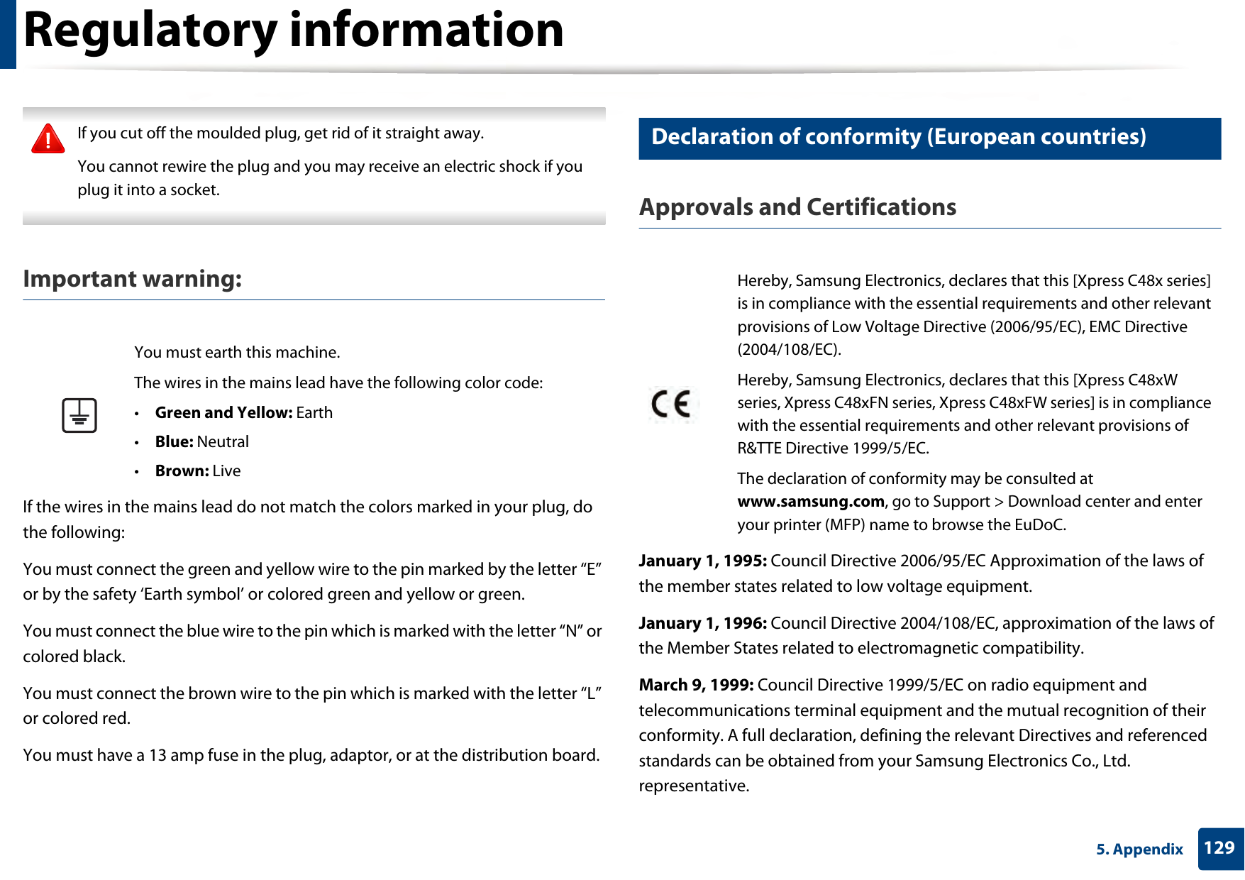 Regulatory information1295. Appendix If you cut off the moulded plug, get rid of it straight away.You cannot rewire the plug and you may receive an electric shock if you plug it into a socket. Important warning: If the wires in the mains lead do not match the colors marked in your plug, do the following:You must connect the green and yellow wire to the pin marked by the letter “E” or by the safety ‘Earth symbol’ or colored green and yellow or green.You must connect the blue wire to the pin which is marked with the letter “N” or colored black.You must connect the brown wire to the pin which is marked with the letter “L” or colored red.You must have a 13 amp fuse in the plug, adaptor, or at the distribution board.26 Declaration of conformity (European countries)Approvals and CertificationsJanuary 1, 1995: Council Directive 2006/95/EC Approximation of the laws of the member states related to low voltage equipment.January 1, 1996: Council Directive 2004/108/EC, approximation of the laws of the Member States related to electromagnetic compatibility.March 9, 1999: Council Directive 1999/5/EC on radio equipment and telecommunications terminal equipment and the mutual recognition of their conformity. A full declaration, defining the relevant Directives and referenced standards can be obtained from your Samsung Electronics Co., Ltd. representative.You must earth this machine.The wires in the mains lead have the following color code:•Green and Yellow: Earth•Blue: Neutral•Brown: LiveHereby, Samsung Electronics, declares that this [Xpress C48x series] is in compliance with the essential requirements and other relevant provisions of Low Voltage Directive (2006/95/EC), EMC Directive (2004/108/EC).Hereby, Samsung Electronics, declares that this [Xpress C48xW series, Xpress C48xFN series, Xpress C48xFW series] is in compliance with the essential requirements and other relevant provisions of R&amp;TTE Directive 1999/5/EC.The declaration of conformity may be consulted at www.samsung.com, go to Support &gt; Download center and enter your printer (MFP) name to browse the EuDoC. 