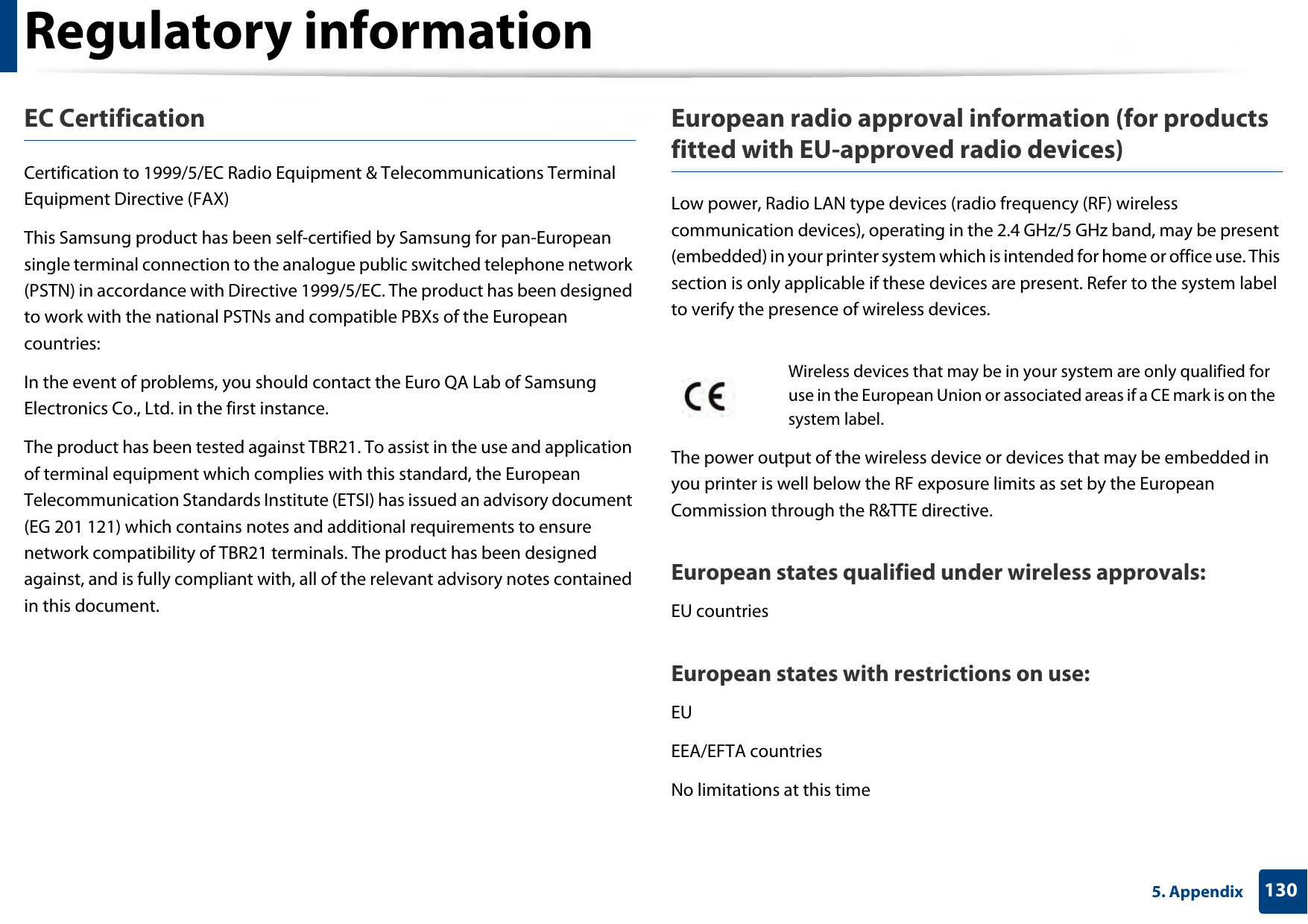 Regulatory information1305. AppendixEC CertificationCertification to 1999/5/EC Radio Equipment &amp; Telecommunications Terminal Equipment Directive (FAX)This Samsung product has been self-certified by Samsung for pan-European single terminal connection to the analogue public switched telephone network (PSTN) in accordance with Directive 1999/5/EC. The product has been designed to work with the national PSTNs and compatible PBXs of the European countries:In the event of problems, you should contact the Euro QA Lab of Samsung Electronics Co., Ltd. in the first instance.The product has been tested against TBR21. To assist in the use and application of terminal equipment which complies with this standard, the European Telecommunication Standards Institute (ETSI) has issued an advisory document (EG 201 121) which contains notes and additional requirements to ensure network compatibility of TBR21 terminals. The product has been designed against, and is fully compliant with, all of the relevant advisory notes contained in this document.European radio approval information (for products fitted with EU-approved radio devices)Low power, Radio LAN type devices (radio frequency (RF) wireless communication devices), operating in the 2.4 GHz/5 GHz band, may be present (embedded) in your printer system which is intended for home or office use. This section is only applicable if these devices are present. Refer to the system label to verify the presence of wireless devices.The power output of the wireless device or devices that may be embedded in you printer is well below the RF exposure limits as set by the European Commission through the R&amp;TTE directive.European states qualified under wireless approvals:EU countriesEuropean states with restrictions on use:EUEEA/EFTA countriesNo limitations at this timeWireless devices that may be in your system are only qualified for use in the European Union or associated areas if a CE mark is on the system label.