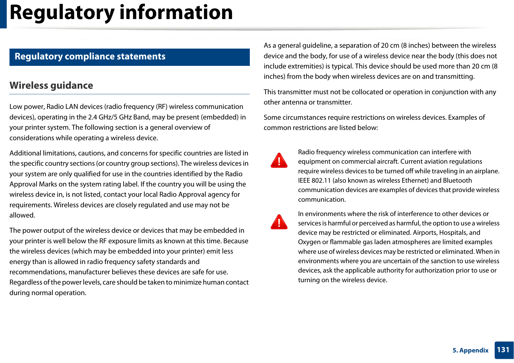 Regulatory information1315. Appendix27 Regulatory compliance statementsWireless guidanceLow power, Radio LAN devices (radio frequency (RF) wireless communication devices), operating in the 2.4 GHz/5 GHz Band, may be present (embedded) in your printer system. The following section is a general overview of considerations while operating a wireless device.Additional limitations, cautions, and concerns for specific countries are listed in the specific country sections (or country group sections). The wireless devices in your system are only qualified for use in the countries identified by the Radio Approval Marks on the system rating label. If the country you will be using the wireless device in, is not listed, contact your local Radio Approval agency for requirements. Wireless devices are closely regulated and use may not be allowed.The power output of the wireless device or devices that may be embedded in your printer is well below the RF exposure limits as known at this time. Because the wireless devices (which may be embedded into your printer) emit less energy than is allowed in radio frequency safety standards and recommendations, manufacturer believes these devices are safe for use. Regardless of the power levels, care should be taken to minimize human contact during normal operation.As a general guideline, a separation of 20 cm (8 inches) between the wireless device and the body, for use of a wireless device near the body (this does not include extremities) is typical. This device should be used more than 20 cm (8 inches) from the body when wireless devices are on and transmitting.This transmitter must not be collocated or operation in conjunction with any other antenna or transmitter.Some circumstances require restrictions on wireless devices. Examples of common restrictions are listed below:Radio frequency wireless communication can interfere with equipment on commercial aircraft. Current aviation regulations require wireless devices to be turned off while traveling in an airplane. IEEE 802.11 (also known as wireless Ethernet) and Bluetooth communication devices are examples of devices that provide wireless communication.In environments where the risk of interference to other devices or services is harmful or perceived as harmful, the option to use a wireless device may be restricted or eliminated. Airports, Hospitals, and Oxygen or flammable gas laden atmospheres are limited examples where use of wireless devices may be restricted or eliminated. When in environments where you are uncertain of the sanction to use wireless devices, ask the applicable authority for authorization prior to use or turning on the wireless device.