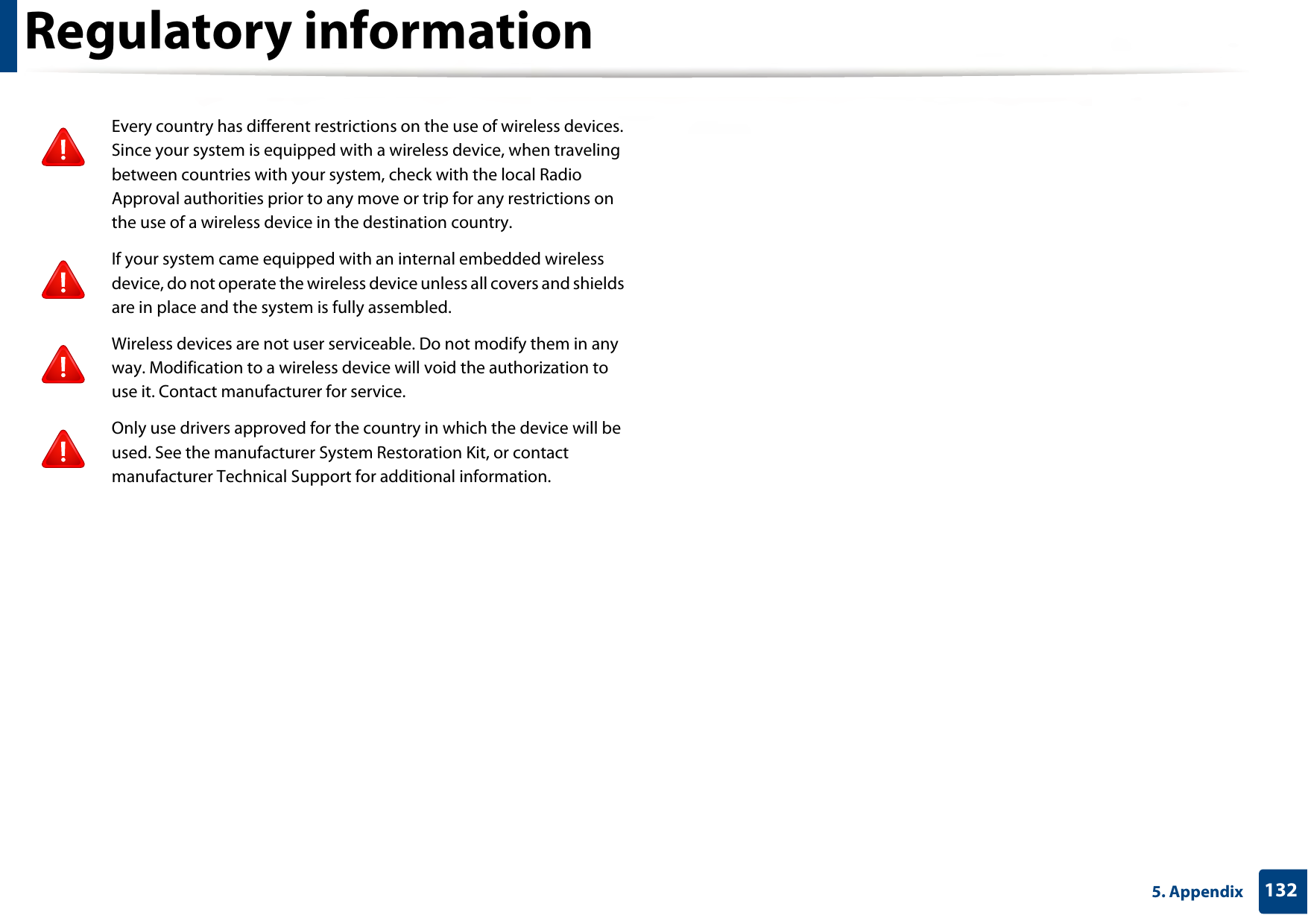 Regulatory information1325. AppendixEvery country has different restrictions on the use of wireless devices. Since your system is equipped with a wireless device, when traveling between countries with your system, check with the local Radio Approval authorities prior to any move or trip for any restrictions on the use of a wireless device in the destination country.If your system came equipped with an internal embedded wireless device, do not operate the wireless device unless all covers and shields are in place and the system is fully assembled.Wireless devices are not user serviceable. Do not modify them in any way. Modification to a wireless device will void the authorization to use it. Contact manufacturer for service.Only use drivers approved for the country in which the device will be used. See the manufacturer System Restoration Kit, or contact manufacturer Technical Support for additional information.
