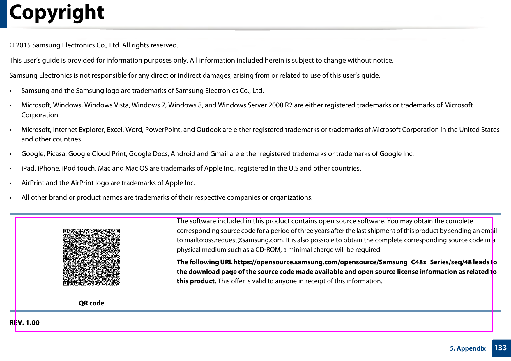 1335. AppendixCopyright© 2015 Samsung Electronics Co., Ltd. All rights reserved.This user’s guide is provided for information purposes only. All information included herein is subject to change without notice.Samsung Electronics is not responsible for any direct or indirect damages, arising from or related to use of this user’s guide.• Samsung and the Samsung logo are trademarks of Samsung Electronics Co., Ltd.• Microsoft, Windows, Windows Vista, Windows 7, Windows 8, and Windows Server 2008 R2 are either registered trademarks or trademarks of Microsoft Corporation.• Microsoft, Internet Explorer, Excel, Word, PowerPoint, and Outlook are either registered trademarks or trademarks of Microsoft Corporation in the United States and other countries.• Google, Picasa, Google Cloud Print, Google Docs, Android and Gmail are either registered trademarks or trademarks of Google Inc.• iPad, iPhone, iPod touch, Mac and Mac OS are trademarks of Apple Inc., registered in the U.S and other countries.• AirPrint and the AirPrint logo are trademarks of Apple Inc.• All other brand or product names are trademarks of their respective companies or organizations.REV. 1.00QR codeThe software included in this product contains open source software. You may obtain the complete corresponding source code for a period of three years after the last shipment of this product by sending an email to mailto:oss.request@samsung.com. It is also possible to obtain the complete corresponding source code in a physical medium such as a CD-ROM; a minimal charge will be required.The following URL https://opensource.samsung.com/opensource/Samsung_C48x_Series/seq/48 leads to the download page of the source code made available and open source license information as related to this product. This offer is valid to anyone in receipt of this information.