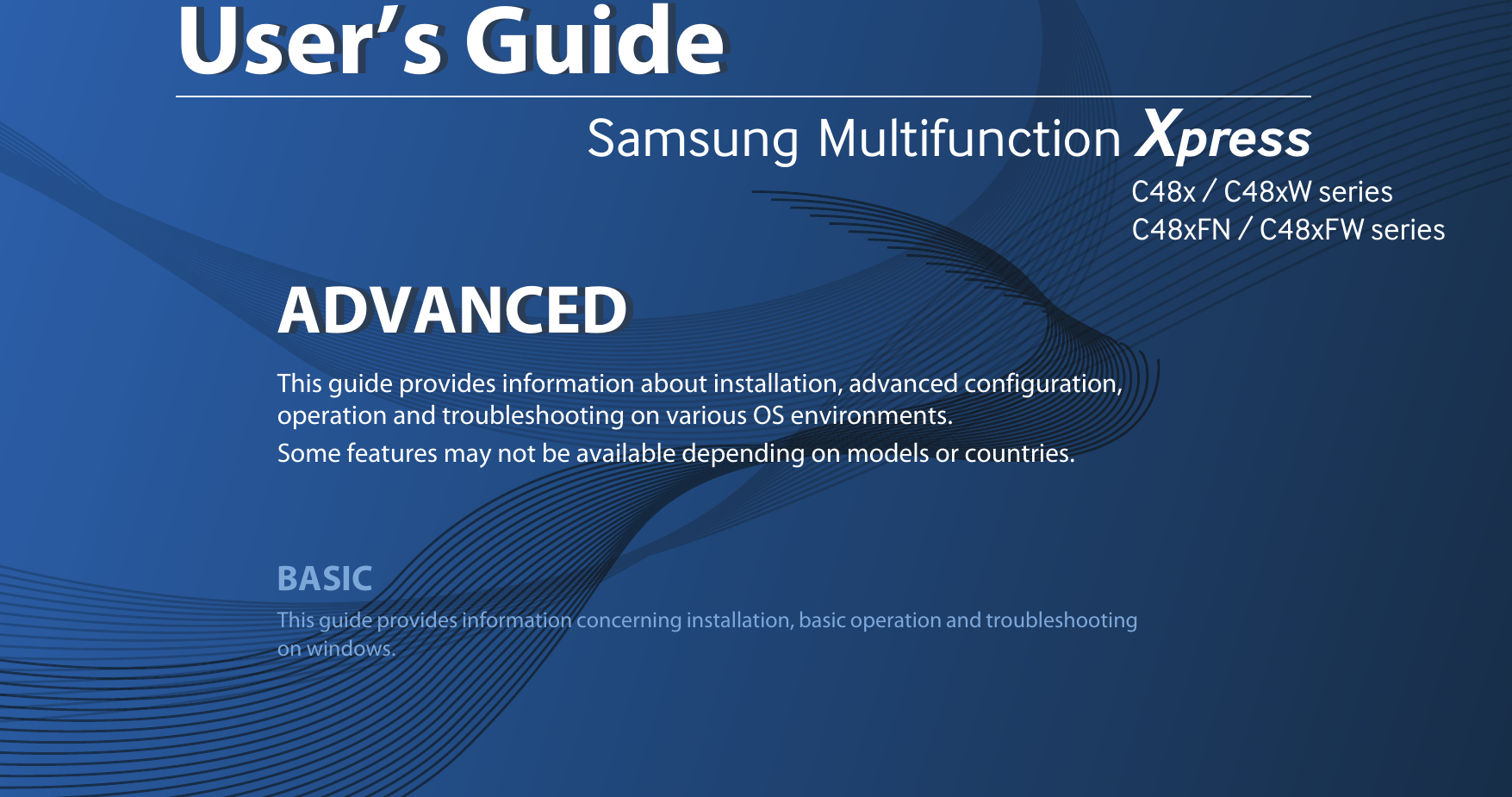 Samsung  Multifunction Xpress                                                                                                                                                                                                                C48x / C48xW series                                                                                                   C48xFN / C48xFW series         ADVANCEDUser’s GuideADVANCEDUser’s GuideThis guide provides information about installation, advanced configuration, operation and troubleshooting on various OS environments. Some features may not be available depending on models or countries.BASICThis guide provides information concerning installation, basic operation and troubleshooting on windows.