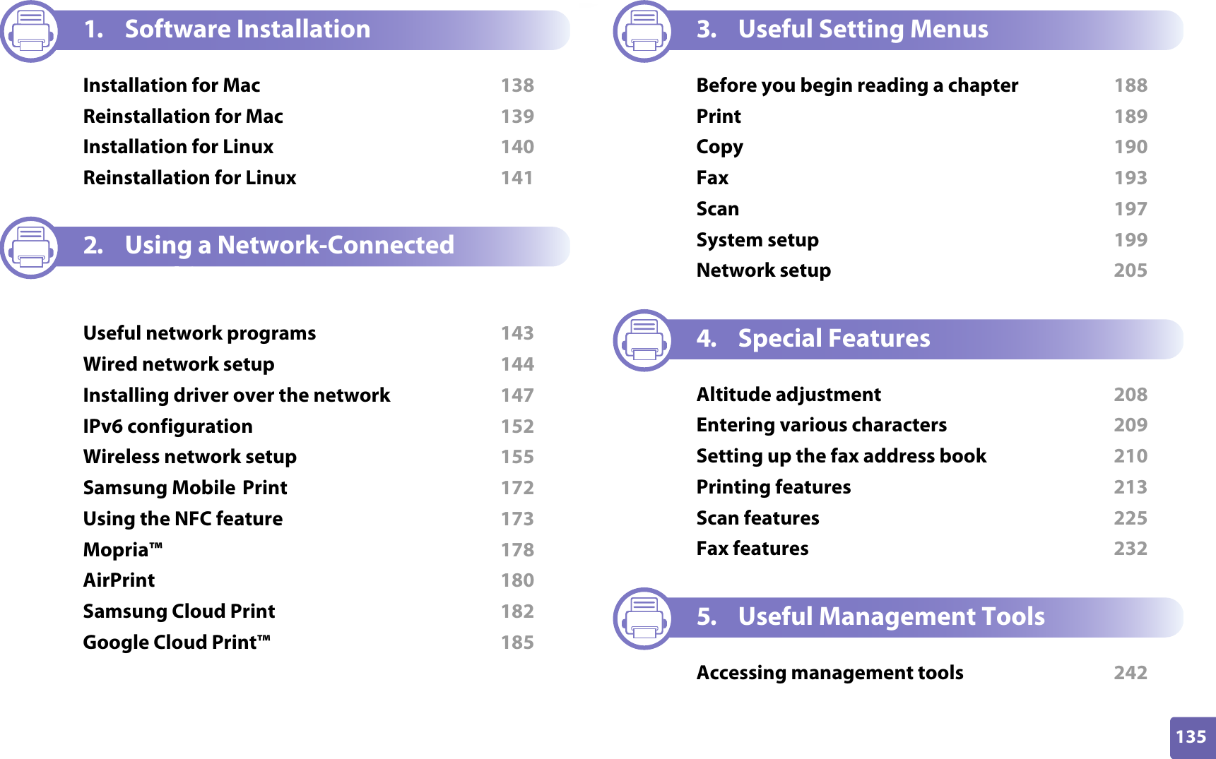135ADVANCED1. Software InstallationInstallation for Mac  138Reinstallation for Mac  139Installation for Linux  140Reinstallation for Linux  1412. Using a Network-Connected MachineUseful network programs  143Wired network setup  144Installing driver over the network  147IPv6 configuration  152Wireless network setup  155Samsung Mobile Print  172Using the NFC feature  173Mopria™  178AirPrint  180Samsung Cloud Print  182Google Cloud Print™  1853. Useful Setting MenusBefore you begin reading a chapter  188Print  189Copy  190Fax  193Scan  197System setup  199Network setup  2054. Special FeaturesAltitude adjustment  208Entering various characters  209Setting up the fax address book  210Printing features  213Scan features  225Fax features  2325. Useful Management ToolsAccessing management tools  242