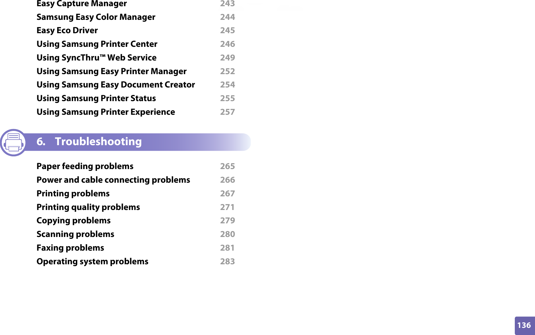 136ADVANCEDEasy Capture Manager  243Samsung Easy Color Manager  244Easy Eco Driver  245Using Samsung Printer Center  246Using SyncThru™ Web Service  249Using Samsung Easy Printer Manager  252Using Samsung Easy Document Creator  254Using Samsung Printer Status  255Using Samsung Printer Experience  2576. TroubleshootingPaper feeding problems  265Power and cable connecting problems  266Printing problems  267Printing quality problems  271Copying problems  279Scanning problems  280Faxing problems  281Operating system problems  283