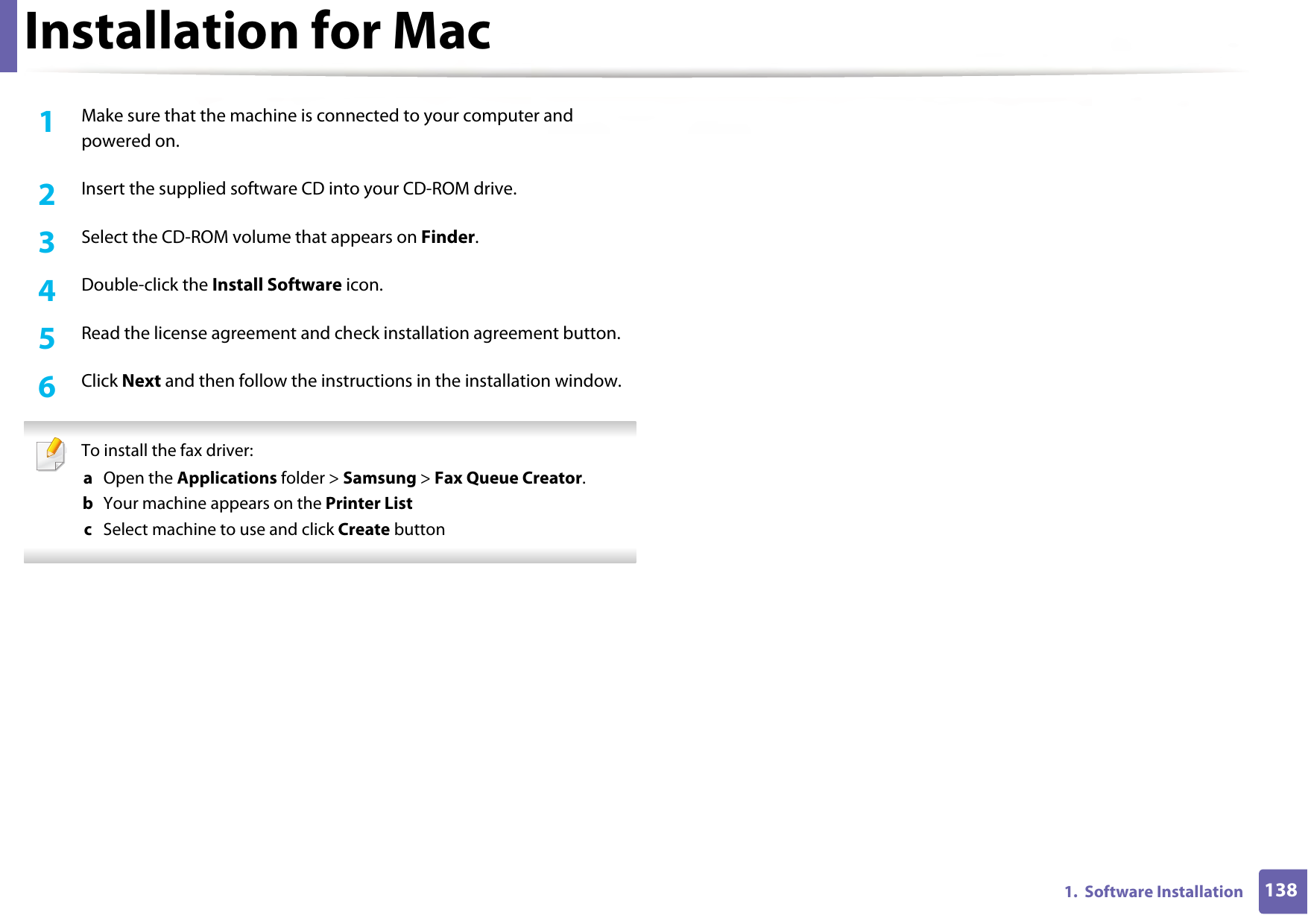 1381.  Software InstallationInstallation for Mac1Make sure that the machine is connected to your computer and powered on.2  Insert the supplied software CD into your CD-ROM drive.3  Select the CD-ROM volume that appears on Finder.4  Double-click the Install Software icon.5  Read the license agreement and check installation agreement button.6  Click Next and then follow the instructions in the installation window. To install the fax driver: a  Open the Applications folder &gt; Samsung &gt; Fax Queue Creator.b  Your machine appears on the Printer Listc  Select machine to use and click Create button 