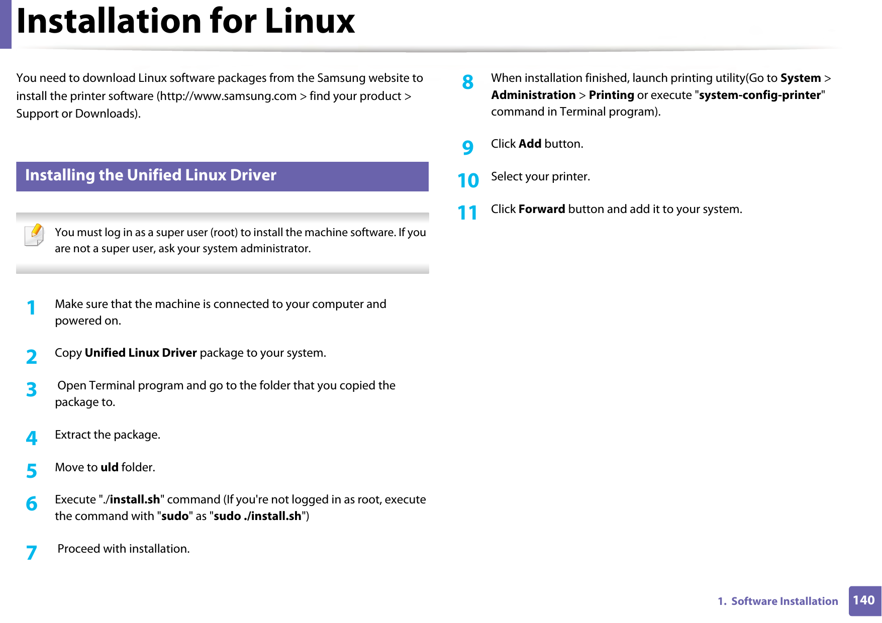 1401.  Software InstallationInstallation for LinuxYou need to download Linux software packages from the Samsung website to install the printer software (http://www.samsung.com &gt; find your product &gt; Support or Downloads).1 Installing the Unified Linux Driver You must log in as a super user (root) to install the machine software. If you are not a super user, ask your system administrator. 1Make sure that the machine is connected to your computer and powered on.2  Copy Unified Linux Driver package to your system.3   Open Terminal program and go to the folder that you copied the package to.4  Extract the package.5  Move to uld folder.6  Execute &quot;./install.sh&quot; command (If you&apos;re not logged in as root, execute the command with &quot;sudo&quot; as &quot;sudo ./install.sh&quot;)7   Proceed with installation.8  When installation finished, launch printing utility(Go to System &gt; Administration &gt; Printing or execute &quot;system-config-printer&quot; command in Terminal program).9  Click Add button.10  Select your printer.11  Click Forward button and add it to your system.