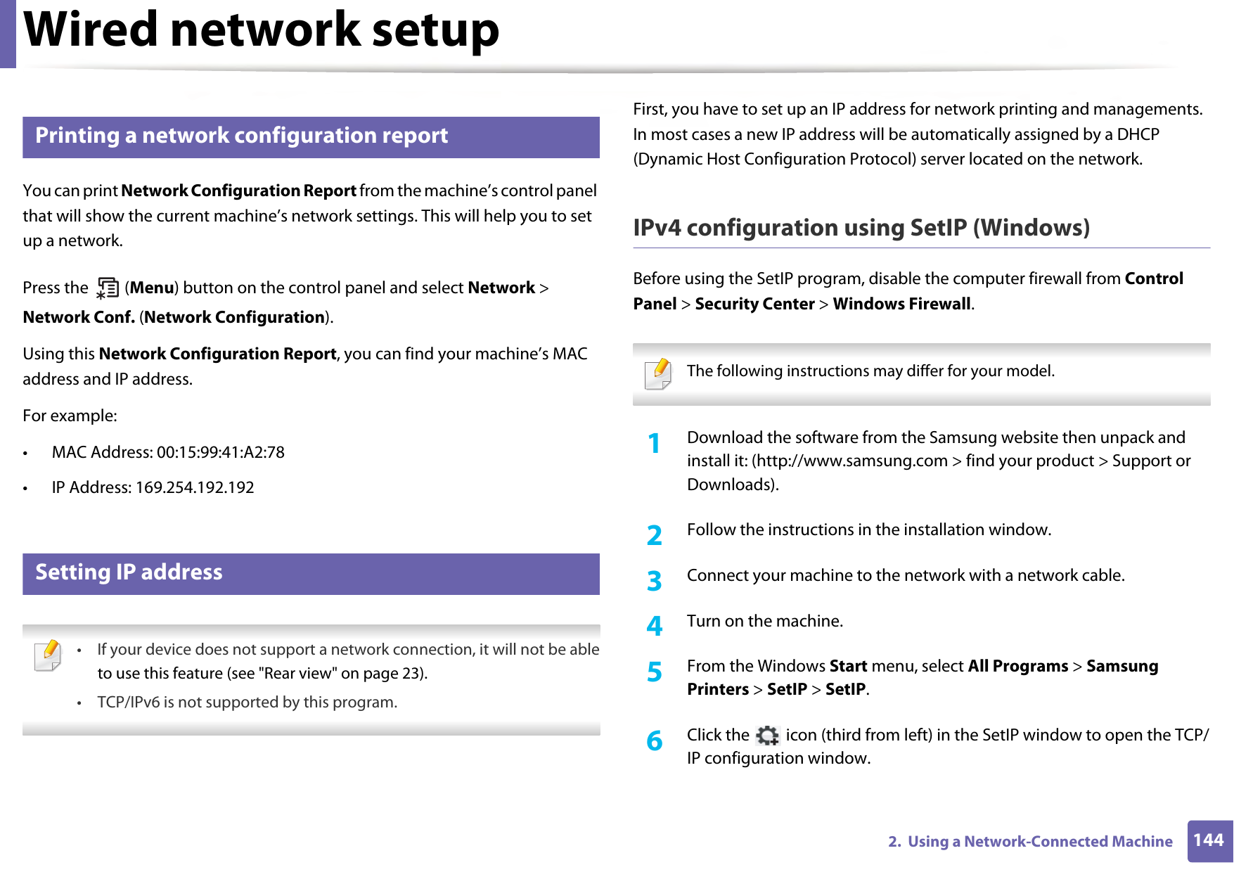 1442.  Using a Network-Connected MachineWired network setup3 Printing a network configuration reportYou can print Network Configuration Report from the machine’s control panel that will show the current machine’s network settings. This will help you to set up a network.Press the   (Menu) button on the control panel and select Network &gt; Network Conf. (Network Configuration).Using this Network Configuration Report, you can find your machine’s MAC address and IP address.For example:• MAC Address: 00:15:99:41:A2:78• IP Address: 169.254.192.1924 Setting IP address • If your device does not support a network connection, it will not be ableto use this feature (see &quot;Rear view&quot; on page 23).• TCP/IPv6 is not supported by this program. First, you have to set up an IP address for network printing and managements. In most cases a new IP address will be automatically assigned by a DHCP (Dynamic Host Configuration Protocol) server located on the network.IPv4 configuration using SetIP (Windows)Before using the SetIP program, disable the computer firewall from Control Panel &gt; Security Center &gt; Windows Firewall. The following instructions may differ for your model.  1Download the software from the Samsung website then unpack and install it: (http://www.samsung.com &gt; find your product &gt; Support or Downloads).2  Follow the instructions in the installation window.3  Connect your machine to the network with a network cable.4  Turn on the machine.5  From the Windows Start menu, select All Programs &gt; Samsung Printers &gt; SetIP &gt; SetIP.6  Click the   icon (third from left) in the SetIP window to open the TCP/IP configuration window.