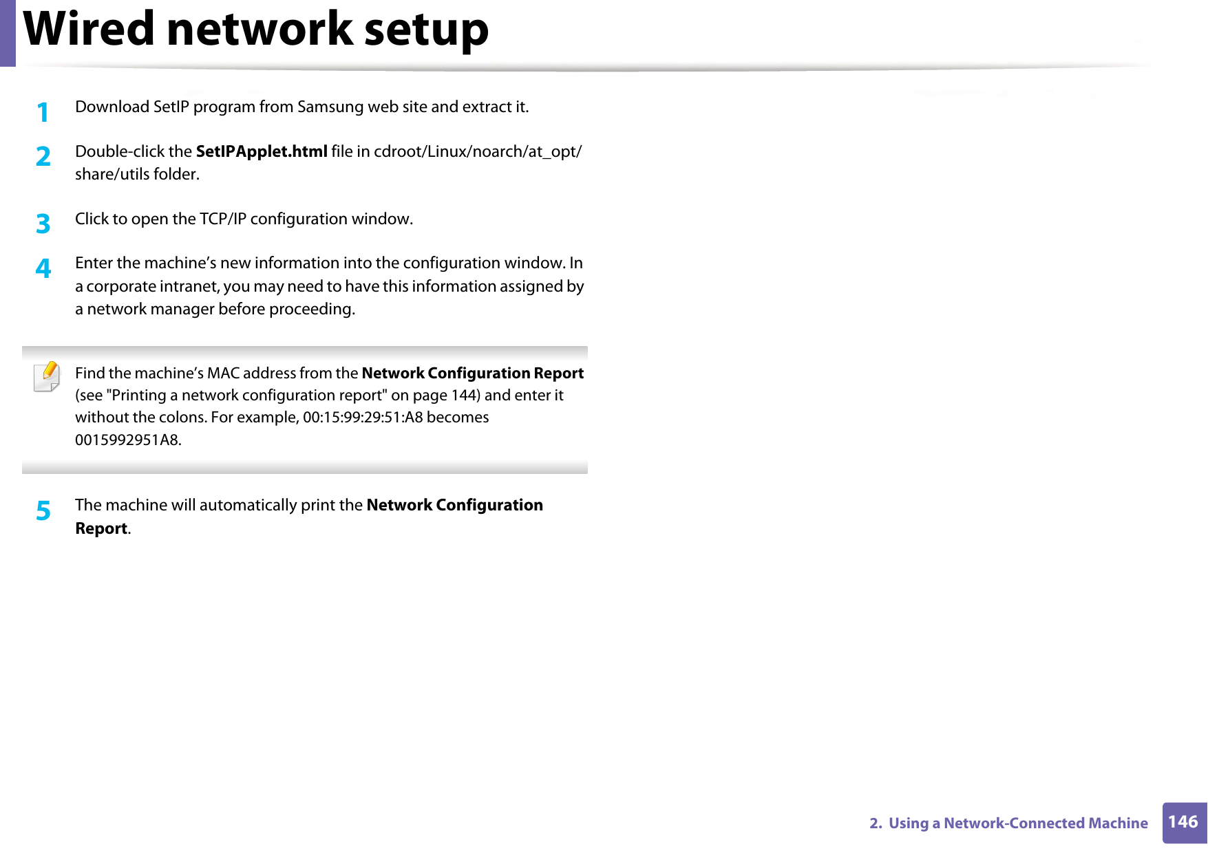 Wired network setup1462.  Using a Network-Connected Machine1Download SetIP program from Samsung web site and extract it.2  Double-click the SetIPApplet.html file in cdroot/Linux/noarch/at_opt/share/utils folder. 3  Click to open the TCP/IP configuration window. 4  Enter the machine’s new information into the configuration window. In a corporate intranet, you may need to have this information assigned by a network manager before proceeding. Find the machine’s MAC address from the Network Configuration Report (see &quot;Printing a network configuration report&quot; on page 144) and enter it without the colons. For example, 00:15:99:29:51:A8 becomes 0015992951A8. 5  The machine will automatically print the Network Configuration Report. 