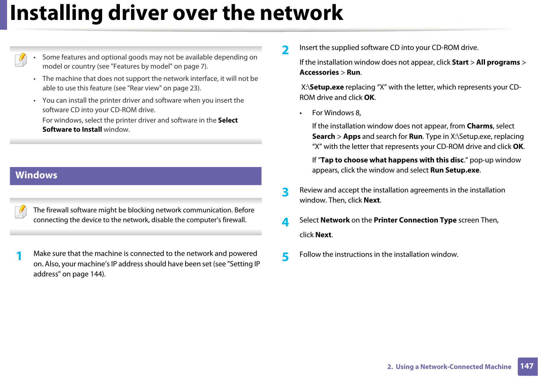 1472.  Using a Network-Connected MachineInstalling driver over the network • Some features and optional goods may not be available depending on model or country (see &quot;Features by model&quot; on page 7).• The machine that does not support the network interface, it will not be able to use this feature (see &quot;Rear view&quot; on page 23).• You can install the printer driver and software when you insert the software CD into your CD-ROM drive.For windows, select the printer driver and software in the Select Software to Install window. 5 Windows The firewall software might be blocking network communication. Before connecting the device to the network, disable the computer’s firewall. 1Make sure that the machine is connected to the network and powered on. Also, your machine’s IP address should have been set (see &quot;Setting IP address&quot; on page 144).2  Insert the supplied software CD into your CD-ROM drive.If the installation window does not appear, click Start &gt; All programs &gt; Accessories &gt; Run. X:\Setup.exe replacing “X” with the letter, which represents your CD-ROM drive and click OK.• For Windows 8,If the installation window does not appear, from Charms, select Search &gt; Apps and search for Run. Type in X:\Setup.exe, replacing “X” with the letter that represents your CD-ROM drive and click OK.If “Tap to choose what happens with this disc.” pop-up window appears, click the window and select Run Setup.exe.3  Review and accept the installation agreements in the installation window. Then, click Next.4  Select Network on the Printer Connection Type screen Then,click Next.5  Follow the instructions in the installation window.