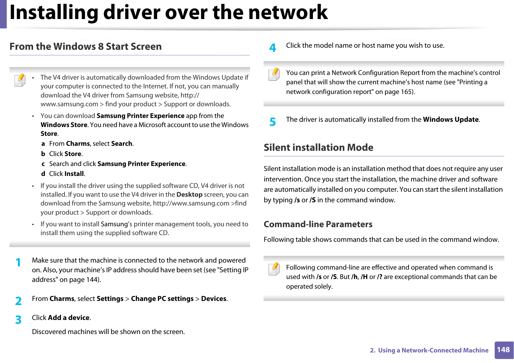 Installing driver over the network1482.  Using a Network-Connected MachineFrom the Windows 8 Start Screen • The V4 driver is automatically downloaded from the Windows Update if your computer is connected to the Internet. If not, you can manually download the V4 driver from Samsung website, http://www.samsung.com &gt; find your product &gt; Support or downloads. •You can download Samsung Printer Experience app from the Windows Store. You need have a Microsoft account to use the Windows Store.a  From Charms, select Search. b  Click Store.c  Search and click Samsung Printer Experience.d  Click Install.• If you install the driver using the supplied software CD, V4 driver is not installed. If you want to use the V4 driver in the Desktop screen, you can download from the Samsung website, http://www.samsung.com &gt;find your product &gt; Support or downloads.• If you want to install Samsung’s printer management tools, you need to install them using the supplied software CD. 1Make sure that the machine is connected to the network and powered on. Also, your machine’s IP address should have been set (see &quot;Setting IP address&quot; on page 144). 2  From Charms, select Settings &gt; Change PC settings &gt; Devices.3  Click Add a device. Discovered machines will be shown on the screen. 4  Click the model name or host name you wish to use.  You can print a Network Configuration Report from the machine’s control panel that will show the current machine’s host name (see &quot;Printing a network configuration report&quot; on page 165). 5  The driver is automatically installed from the Windows Update. Silent installation ModeSilent installation mode is an installation method that does not require any user intervention. Once you start the installation, the machine driver and software are automatically installed on you computer. You can start the silent installation by typing /s or /S in the command window.Command-line ParametersFollowing table shows commands that can be used in the command window. Following command-line are effective and operated when command is used with /s or /S. But /h, /H or /? are exceptional commands that can be operated solely. 
