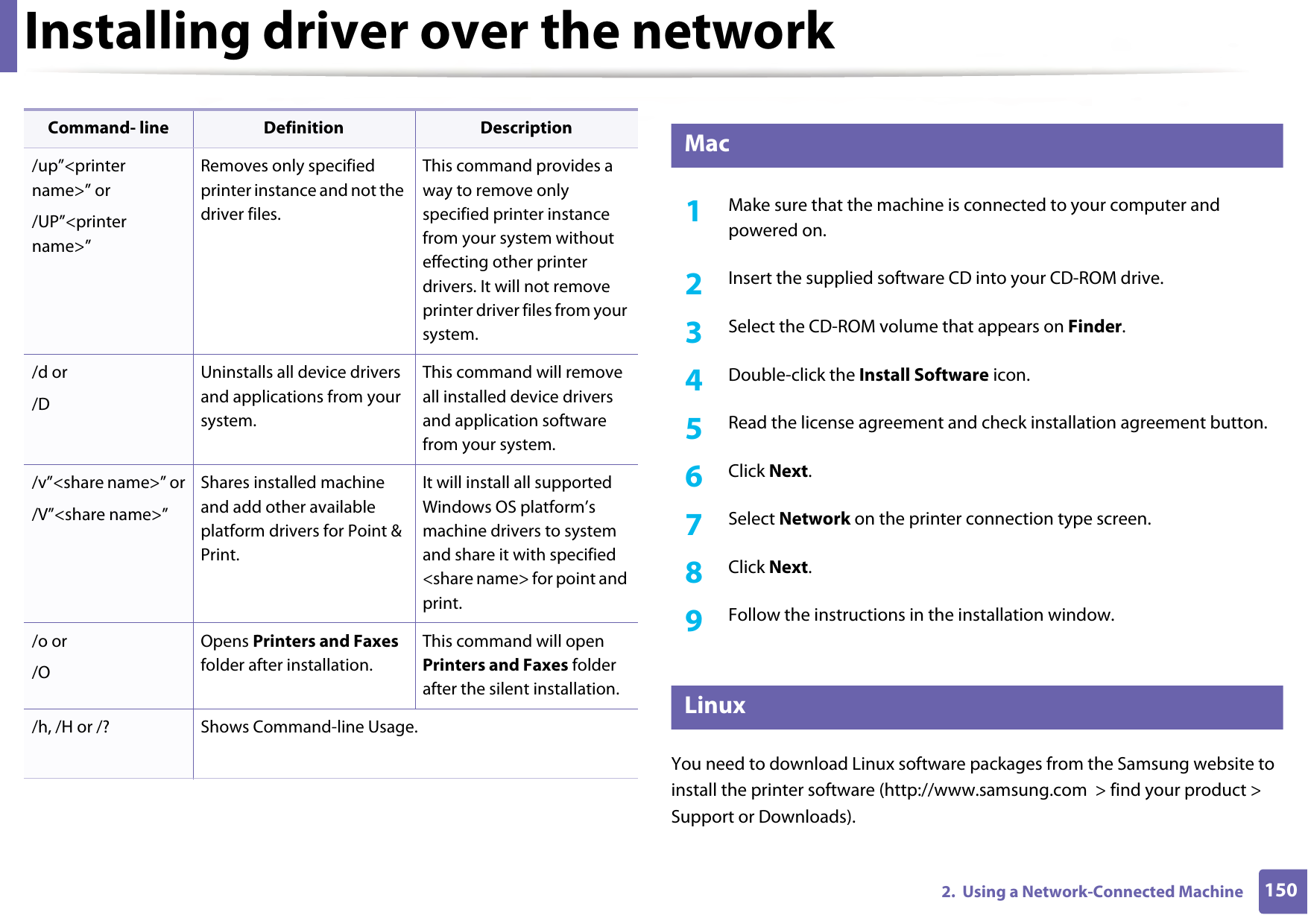Installing driver over the network1502.  Using a Network-Connected Machine6 Mac1Make sure that the machine is connected to your computer and powered on.2  Insert the supplied software CD into your CD-ROM drive.3  Select the CD-ROM volume that appears on Finder.4  Double-click the Install Software icon.5  Read the license agreement and check installation agreement button.6  Click Next.7  Select Network on the printer connection type screen. 8  Click Next.9  Follow the instructions in the installation window.7 LinuxYou need to download Linux software packages from the Samsung website to install the printer software (http://www.samsung.com  &gt; find your product &gt; Support or Downloads)./up”&lt;printer name&gt;” or/UP”&lt;printer name&gt;”Removes only specified printer instance and not the driver files.This command provides a way to remove only specified printer instance from your system without effecting other printer drivers. It will not remove printer driver files from your system./d or/DUninstalls all device drivers and applications from your system.This command will remove all installed device drivers and application software from your system./v”&lt;share name&gt;” or/V”&lt;share name&gt;”Shares installed machine and add other available platform drivers for Point &amp; Print.It will install all supported Windows OS platform’s machine drivers to system and share it with specified &lt;share name&gt; for point and print./o or /OOpens Printers and Faxes folder after installation.This command will open Printers and Faxes folder after the silent installation./h, /H or /? Shows Command-line Usage.Command- line Definition Description