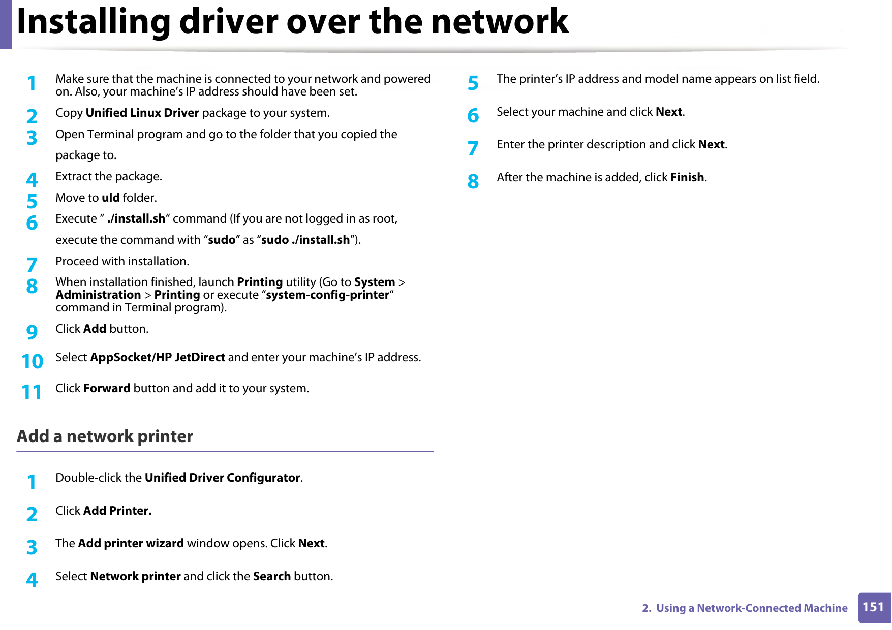 Installing driver over the network1512.  Using a Network-Connected Machine1Make sure that the machine is connected to your network and powered on. Also, your machine’s IP address should have been set. 2  Copy Unified Linux Driver package to your system.3  Open Terminal program and go to the folder that you copied thepackage to.4  Extract the package.5  Move to uld folder.6  Execute ” ./install.sh“ command (If you are not logged in as root,execute the command with “sudo” as “sudo ./install.sh”).7  Proceed with installation.8  When installation finished, launch Printing utility (Go to System &gt; Administration &gt; Printing or execute “system-config-printer“ command in Terminal program).9  Click Add button.10  Select AppSocket/HP JetDirect and enter your machine’s IP address.11  Click Forward button and add it to your system.Add a network printer1Double-click the Unified Driver Configurator.2  Click Add Printer.3  The Add printer wizard window opens. Click Next.4  Select Network printer and click the Search button.5  The printer’s IP address and model name appears on list field.6  Select your machine and click Next.7  Enter the printer description and click Next.8  After the machine is added, click Finish.