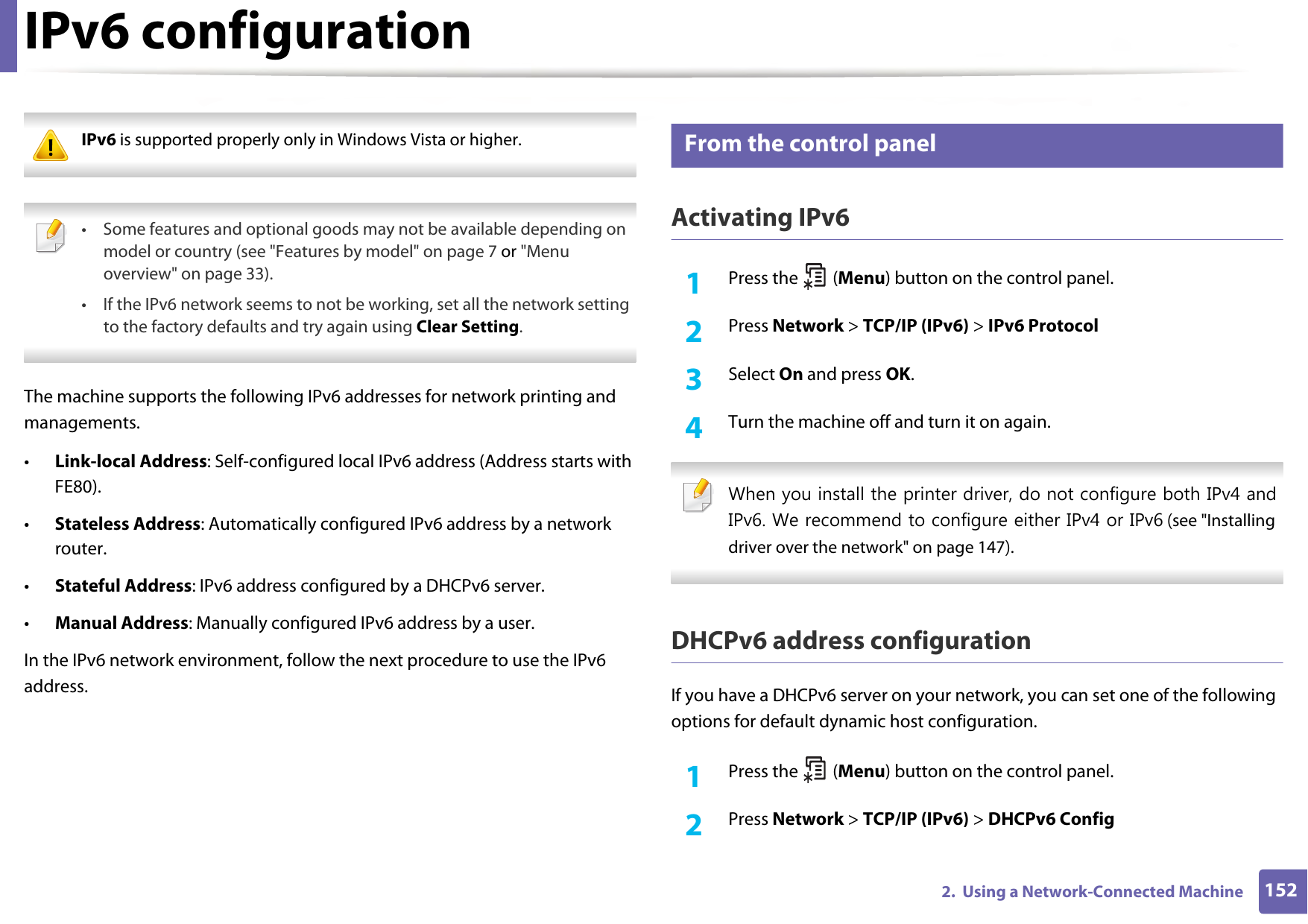 1522.  Using a Network-Connected MachineIPv6 configuration IPv6 is supported properly only in Windows Vista or higher.  • Some features and optional goods may not be available depending on model or country (see &quot;Features by model&quot; on page 7 or &quot;Menu overview&quot; on page 33).• If the IPv6 network seems to not be working, set all the network setting to the factory defaults and try again using Clear Setting. The machine supports the following IPv6 addresses for network printing and managements.•Link-local Address: Self-configured local IPv6 address (Address starts with FE80).•Stateless Address: Automatically configured IPv6 address by a network router.•Stateful Address: IPv6 address configured by a DHCPv6 server.•Manual Address: Manually configured IPv6 address by a user.In the IPv6 network environment, follow the next procedure to use the IPv6 address.8 From the control panelActivating IPv61Press the   (Menu) button on the control panel.2  Press Network &gt; TCP/IP (IPv6) &gt; IPv6 Protocol3  Select On and press OK.4  Turn the machine off and turn it on again. When you install the printer driver, do not configure both IPv4 and IPv6. We recommend to configure either IPv4 or IPv6 (see &quot;Installing driver over the network&quot; on page 147). DHCPv6 address configurationIf you have a DHCPv6 server on your network, you can set one of the following options for default dynamic host configuration.1Press the   (Menu) button on the control panel.2  Press Network &gt; TCP/IP (IPv6) &gt; DHCPv6 Config