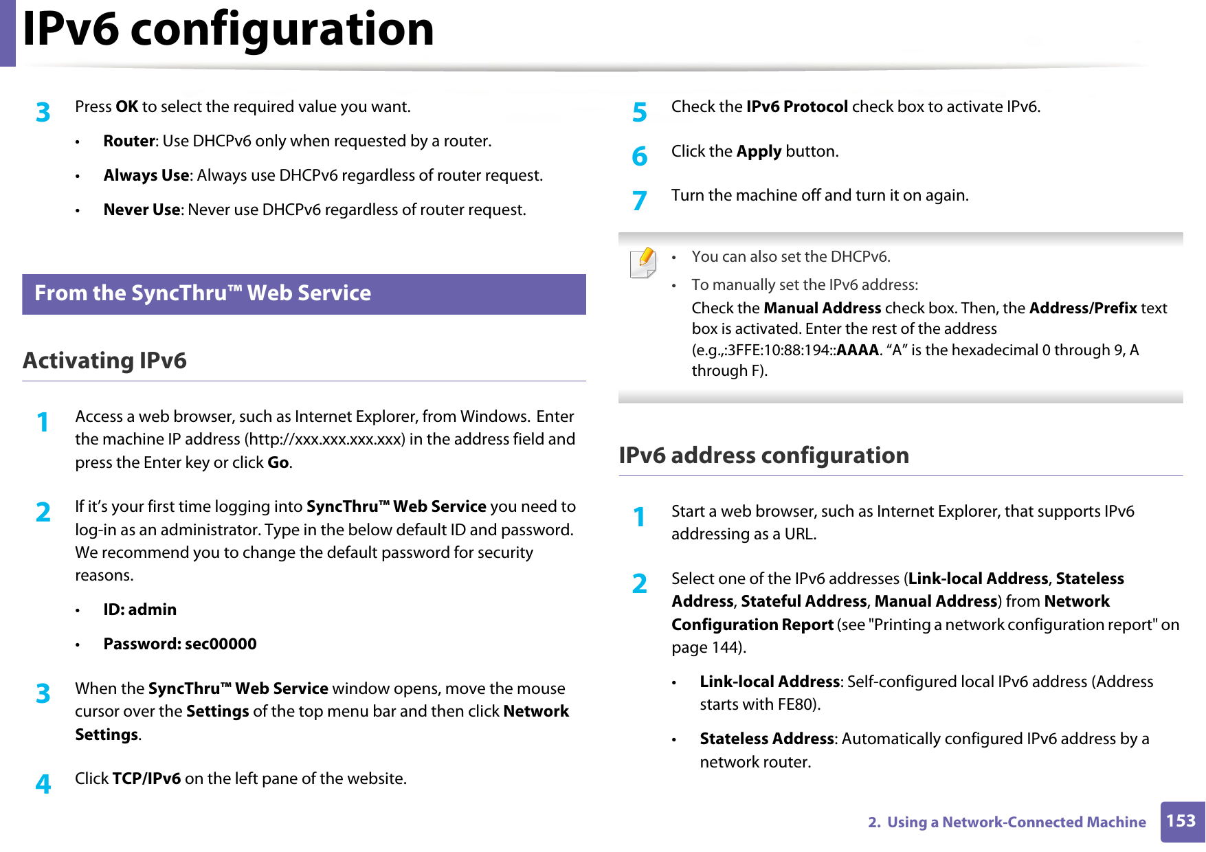 IPv6 configuration1532.  Using a Network-Connected Machine3  Press OK to select the required value you want.•Router: Use DHCPv6 only when requested by a router.•Always Use: Always use DHCPv6 regardless of router request.•Never Use: Never use DHCPv6 regardless of router request.9 From the SyncThru™ Web ServiceActivating IPv61Access a web browser, such as Internet Explorer, from Windows. Enter the machine IP address (http://xxx.xxx.xxx.xxx) in the address field and press the Enter key or click Go.2  If it’s your first time logging into SyncThru™ Web Service you need to log-in as an administrator. Type in the below default ID and password. We recommend you to change the default password for security reasons.•ID: admin•Password: sec00000 3  When the SyncThru™ Web Service window opens, move the mouse cursor over the Settings of the top menu bar and then click Network Settings.4  Click TCP/IPv6 on the left pane of the website.5  Check the IPv6 Protocol check box to activate IPv6.6  Click the Apply button.7  Turn the machine off and turn it on again. • You can also set the DHCPv6.• To manually set the IPv6 address:Check the Manual Address check box. Then, the Address/Prefix text box is activated. Enter the rest of the address (e.g.,:3FFE:10:88:194::AAAA. “A” is the hexadecimal 0 through 9, A through F). IPv6 address configuration1Start a web browser, such as Internet Explorer, that supports IPv6 addressing as a URL.2  Select one of the IPv6 addresses (Link-local Address, Stateless Address, Stateful Address, Manual Address) from Network Configuration Report (see &quot;Printing a network configuration report&quot; on page 144).•Link-local Address: Self-configured local IPv6 address (Address starts with FE80).•Stateless Address: Automatically configured IPv6 address by a network router.