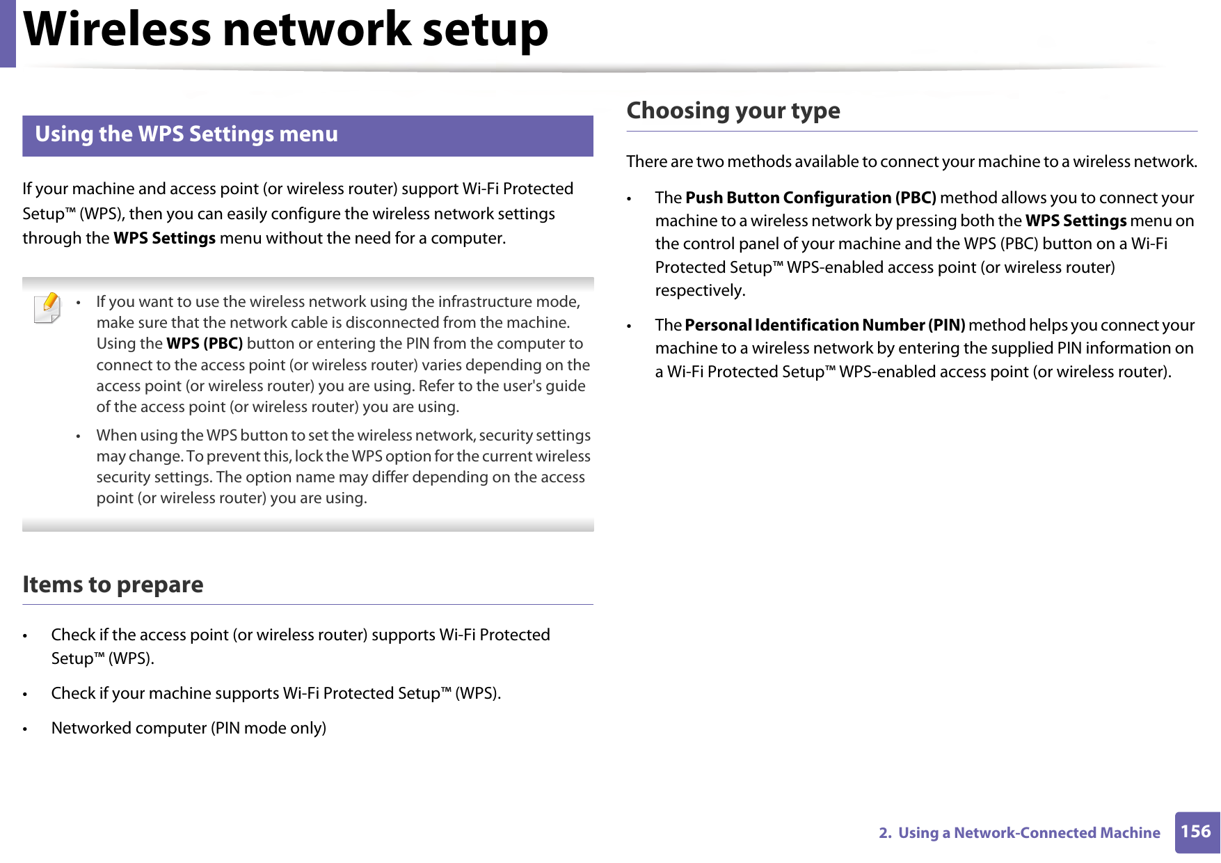 Wireless network setup1562.  Using a Network-Connected Machine11 Using the WPS Settings menu If your machine and access point (or wireless router) support Wi-Fi Protected Setup™ (WPS), then you can easily configure the wireless network settings through the WPS Settings menu without the need for a computer. • If you want to use the wireless network using the infrastructure mode, make sure that the network cable is disconnected from the machine. Using the WPS (PBC) button or entering the PIN from the computer to connect to the access point (or wireless router) varies depending on the access point (or wireless router) you are using. Refer to the user&apos;s guide of the access point (or wireless router) you are using.• When using the WPS button to set the wireless network, security settings may change. To prevent this, lock the WPS option for the current wireless security settings. The option name may differ depending on the access point (or wireless router) you are using. Items to prepare• Check if the access point (or wireless router) supports Wi-Fi Protected Setup™ (WPS).• Check if your machine supports Wi-Fi Protected Setup™ (WPS).• Networked computer (PIN mode only)Choosing your typeThere are two methods available to connect your machine to a wireless network.• The Push Button Configuration (PBC) method allows you to connect your machine to a wireless network by pressing both the WPS Settings menu on the control panel of your machine and the WPS (PBC) button on a Wi-Fi Protected Setup™ WPS-enabled access point (or wireless router) respectively.• The Personal Identification Number (PIN) method helps you connect your machine to a wireless network by entering the supplied PIN information on a Wi-Fi Protected Setup™ WPS-enabled access point (or wireless router).