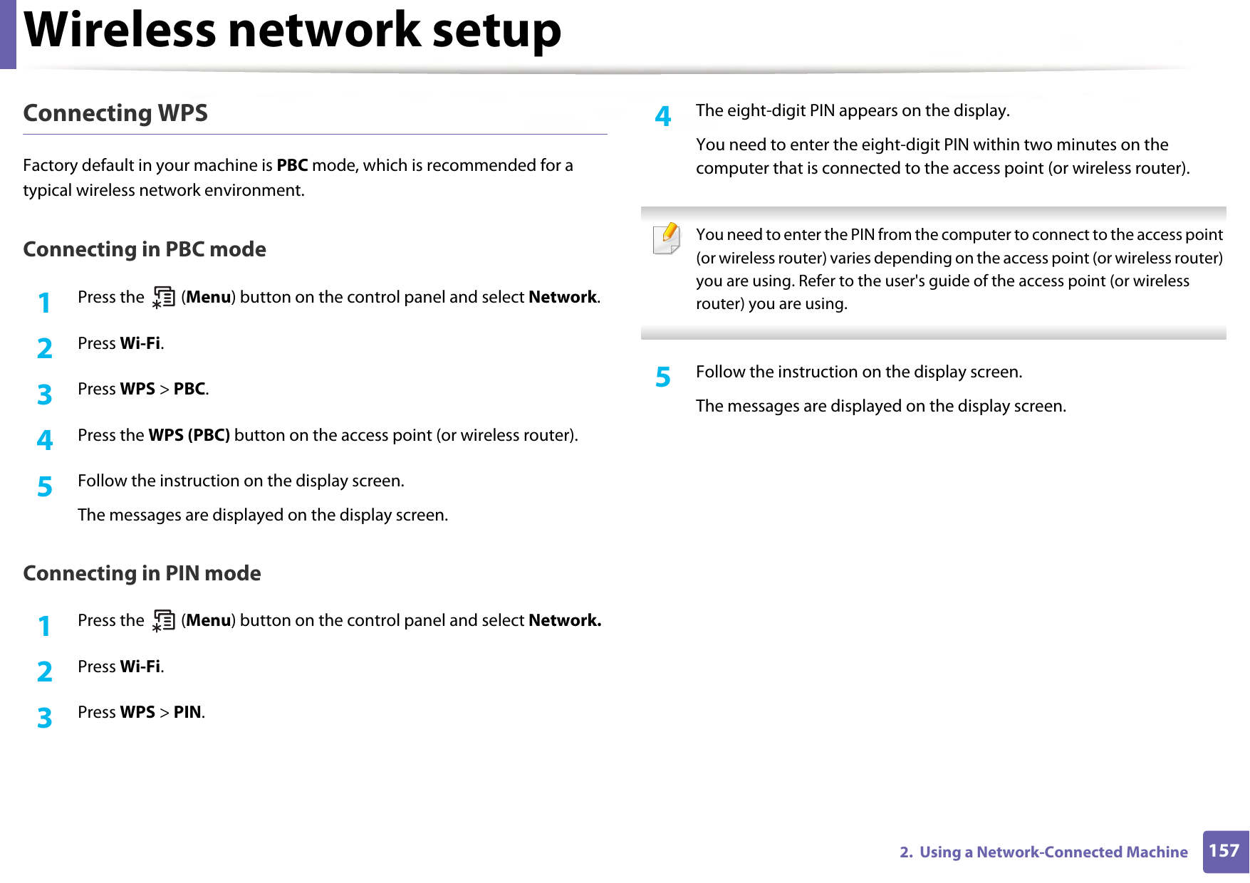 Wireless network setup1572.  Using a Network-Connected MachineConnecting WPSFactory default in your machine is PBC mode, which is recommended for a typical wireless network environment.Connecting in PBC mode1Press the   (Menu) button on the control panel and select Network. 2  Press Wi-Fi.3  Press WPS &gt; PBC.4  Press the WPS (PBC) button on the access point (or wireless router).5  Follow the instruction on the display screen.The messages are displayed on the display screen.Connecting in PIN mode1Press the   (Menu) button on the control panel and select Network. 2  Press Wi-Fi.3  Press WPS &gt; PIN.4  The eight-digit PIN appears on the display. You need to enter the eight-digit PIN within two minutes on the computer that is connected to the access point (or wireless router). You need to enter the PIN from the computer to connect to the access point (or wireless router) varies depending on the access point (or wireless router) you are using. Refer to the user&apos;s guide of the access point (or wireless router) you are using. 5  Follow the instruction on the display screen.The messages are displayed on the display screen.