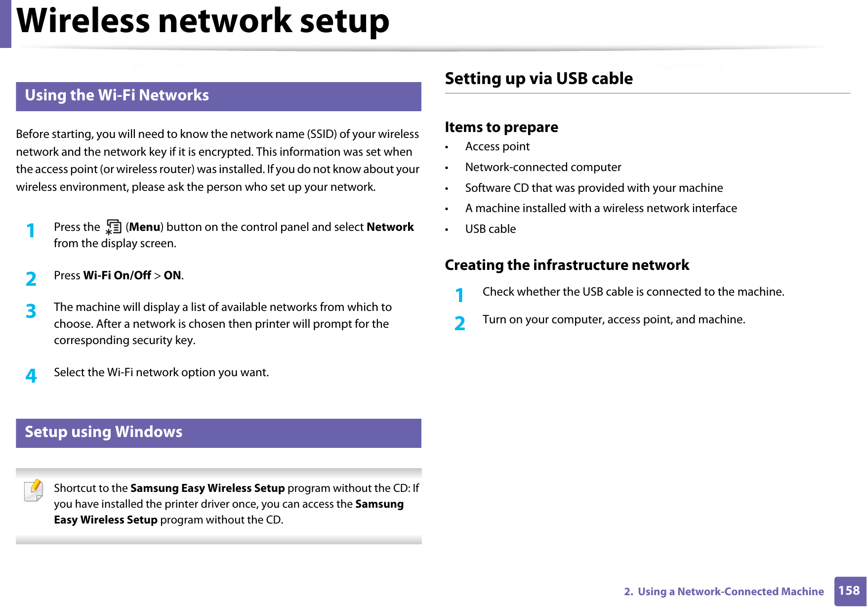 Wireless network setup1582.  Using a Network-Connected Machine12 Using the Wi-Fi NetworksBefore starting, you will need to know the network name (SSID) of your wireless network and the network key if it is encrypted. This information was set when the access point (or wireless router) was installed. If you do not know about your wireless environment, please ask the person who set up your network.1Press the   (Menu) button on the control panel and select Network from the display screen.2  Press Wi-Fi On/Off &gt; ON.3  The machine will display a list of available networks from which to choose. After a network is chosen then printer will prompt for the corresponding security key.4  Select the Wi-Fi network option you want.13 Setup using Windows Shortcut to the Samsung Easy Wireless Setup program without the CD: If you have installed the printer driver once, you can access the Samsung Easy Wireless Setup program without the CD. Setting up via USB cableItems to prepare• Access point• Network-connected computer• Software CD that was provided with your machine• A machine installed with a wireless network interface• USB cableCreating the infrastructure network1Check whether the USB cable is connected to the machine.2  Turn on your computer, access point, and machine.