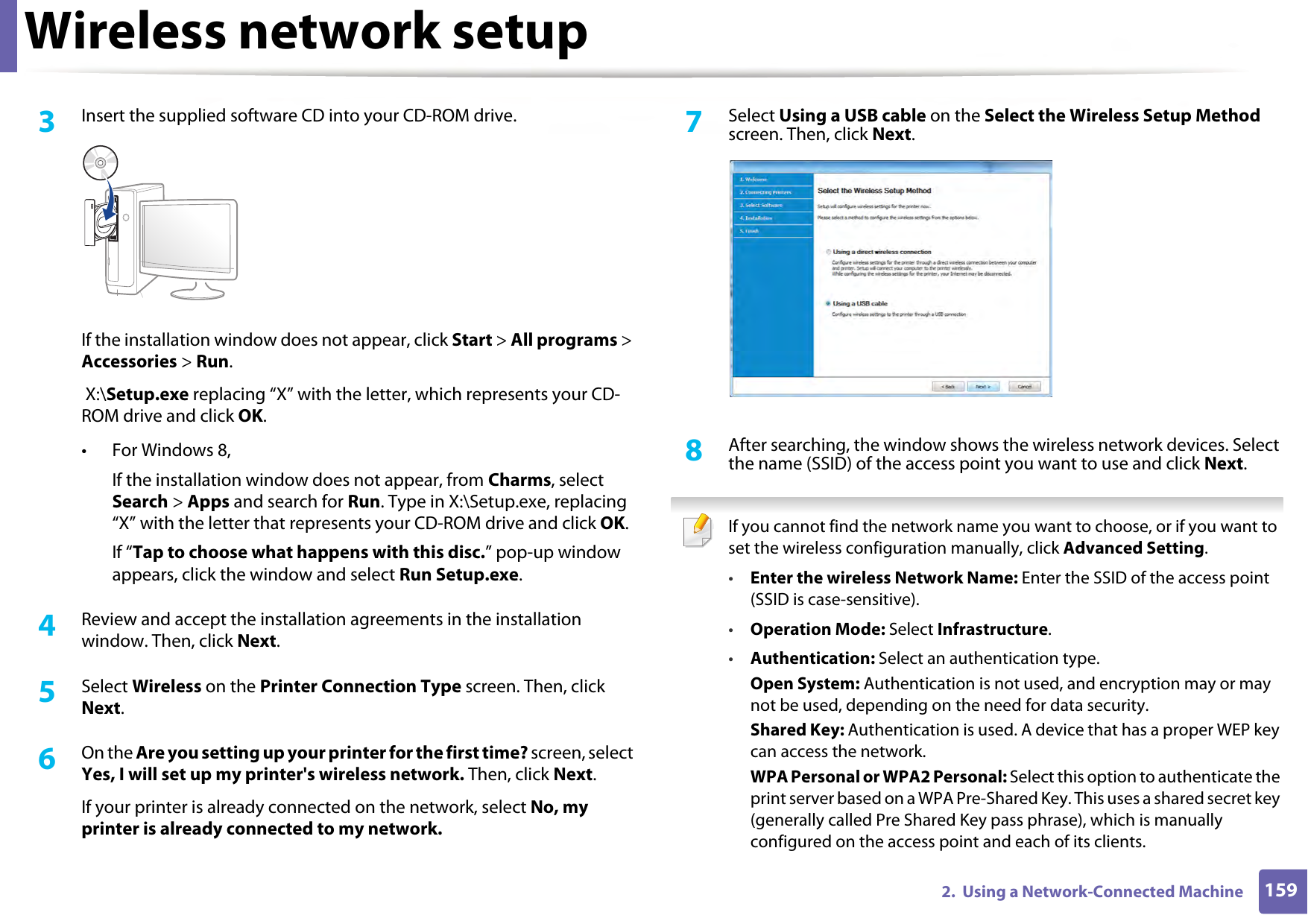 Wireless network setup1592.  Using a Network-Connected Machine3  Insert the supplied software CD into your CD-ROM drive.If the installation window does not appear, click Start &gt; All programs &gt; Accessories &gt; Run. X:\Setup.exe replacing “X” with the letter, which represents your CD-ROM drive and click OK.• For Windows 8,If the installation window does not appear, from Charms, select Search &gt; Apps and search for Run. Type in X:\Setup.exe, replacing “X” with the letter that represents your CD-ROM drive and click OK.If “Tap to choose what happens with this disc.” pop-up window appears, click the window and select Run Setup.exe.4  Review and accept the installation agreements in the installation window. Then, click Next.5  Select Wireless on the Printer Connection Type screen. Then, click Next.6  On the Are you setting up your printer for the first time? screen, select Yes, I will set up my printer&apos;s wireless network. Then, click Next.If your printer is already connected on the network, select No, my printer is already connected to my network.7  Select Using a USB cable on the Select the Wireless Setup Method screen. Then, click Next.8  After searching, the window shows the wireless network devices. Select the name (SSID) of the access point you want to use and click Next. If you cannot find the network name you want to choose, or if you want to set the wireless configuration manually, click Advanced Setting.•Enter the wireless Network Name: Enter the SSID of the access point (SSID is case-sensitive).•Operation Mode: Select Infrastructure.•Authentication: Select an authentication type.Open System: Authentication is not used, and encryption may or may not be used, depending on the need for data security.Shared Key: Authentication is used. A device that has a proper WEP key can access the network.WPA Personal or WPA2 Personal: Select this option to authenticate the print server based on a WPA Pre-Shared Key. This uses a shared secret key (generally called Pre Shared Key pass phrase), which is manually configured on the access point and each of its clients.