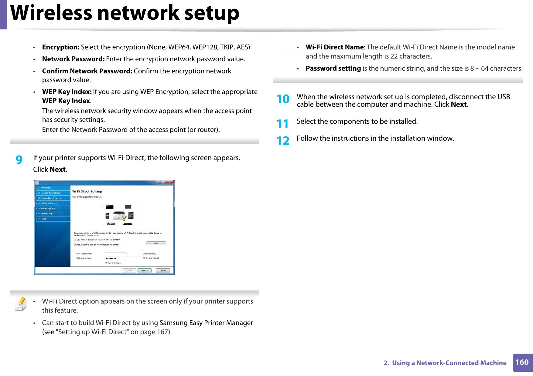Wireless network setup1602.  Using a Network-Connected Machine•Encryption: Select the encryption (None, WEP64, WEP128, TKIP, AES).•Network Password: Enter the encryption network password value.•Confirm Network Password: Confirm the encryption network password value.•WEP Key Index: If you are using WEP Encryption, select the appropriate WEP Key Index.The wireless network security window appears when the access point has security settings.Enter the Network Password of the access point (or router). 9  If your printer supports Wi-Fi Direct, the following screen appears.Click Next. • Wi-Fi Direct option appears on the screen only if your printer supports this feature.• Can start to build Wi-Fi Direct by using Samsung Easy Printer Manager (see &quot;Setting up Wi-Fi Direct&quot; on page 167).•Wi-Fi Direct Name: The default Wi-Fi Direct Name is the model name and the maximum length is 22 characters.•Password setting is the numeric string, and the size is 8 ~ 64 characters. 10  When the wireless network set up is completed, disconnect the USB cable between the computer and machine. Click Next.11  Select the components to be installed.12  Follow the instructions in the installation window.