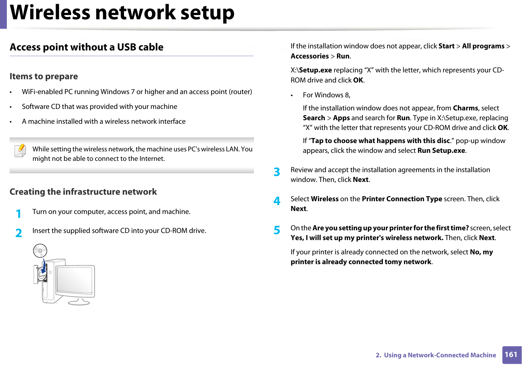 Wireless network setup1612.  Using a Network-Connected MachineAccess point without a USB cableItems to prepare• WiFi-enabled PC running Windows 7 or higher and an access point (router)• Software CD that was provided with your machine• A machine installed with a wireless network interface While setting the wireless network, the machine uses PC&apos;s wireless LAN. You might not be able to connect to the Internet.  Creating the infrastructure network1Turn on your computer, access point, and machine.2  Insert the supplied software CD into your CD-ROM drive.If the installation window does not appear, click Start &gt; All programs &gt; Accessories &gt; Run.X:\Setup.exe replacing “X” with the letter, which represents your CD-ROM drive and click OK.• For Windows 8,If the installation window does not appear, from Charms, select Search &gt; Apps and search for Run. Type in X:\Setup.exe, replacing “X” with the letter that represents your CD-ROM drive and click OK.If “Tap to choose what happens with this disc.” pop-up window appears, click the window and select Run Setup.exe.3  Review and accept the installation agreements in the installation window. Then, click Next.4  Select Wireless on the Printer Connection Type screen. Then, click Next.5  On the Are you setting up your printer for the first time? screen, select Yes, I will set up my printer&apos;s wireless network. Then, click Next.If your printer is already connected on the network, select No, my printer is already connected tomy network.