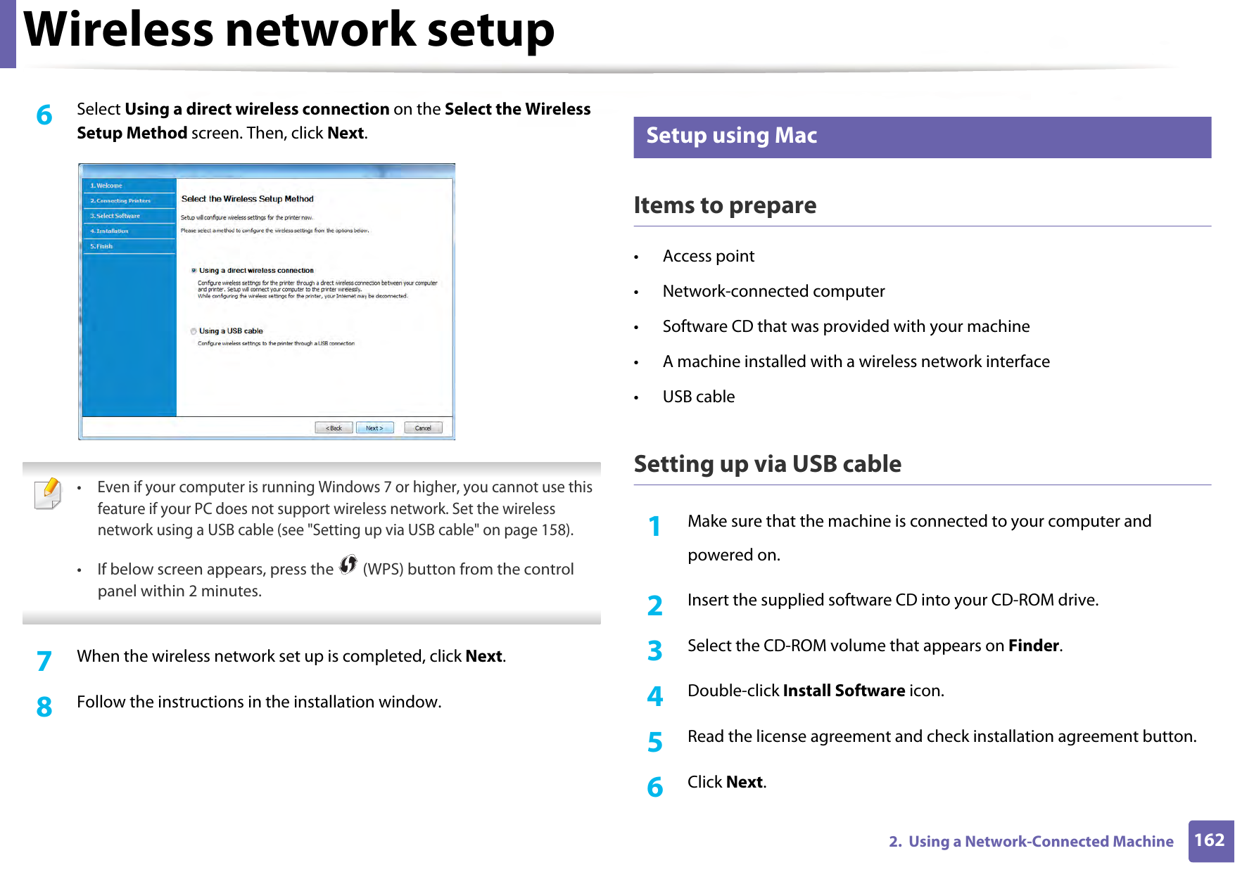 Wireless network setup1622.  Using a Network-Connected Machine6  Select Using a direct wireless connection on the Select the Wireless Setup Method screen. Then, click Next. • Even if your computer is running Windows 7 or higher, you cannot use this feature if your PC does not support wireless network. Set the wireless network using a USB cable (see &quot;Setting up via USB cable&quot; on page 158).• If below screen appears, press the   (WPS) button from the control panel within 2 minutes. 7  When the wireless network set up is completed, click Next. 8  Follow the instructions in the installation window.14 Setup using MacItems to prepare• Access point• Network-connected computer• Software CD that was provided with your machine• A machine installed with a wireless network interface• USB cableSetting up via USB cable1Make sure that the machine is connected to your computer andpowered on.2  Insert the supplied software CD into your CD-ROM drive.3  Select the CD-ROM volume that appears on Finder.4  Double-click Install Software icon.5  Read the license agreement and check installation agreement button.6  Click Next.