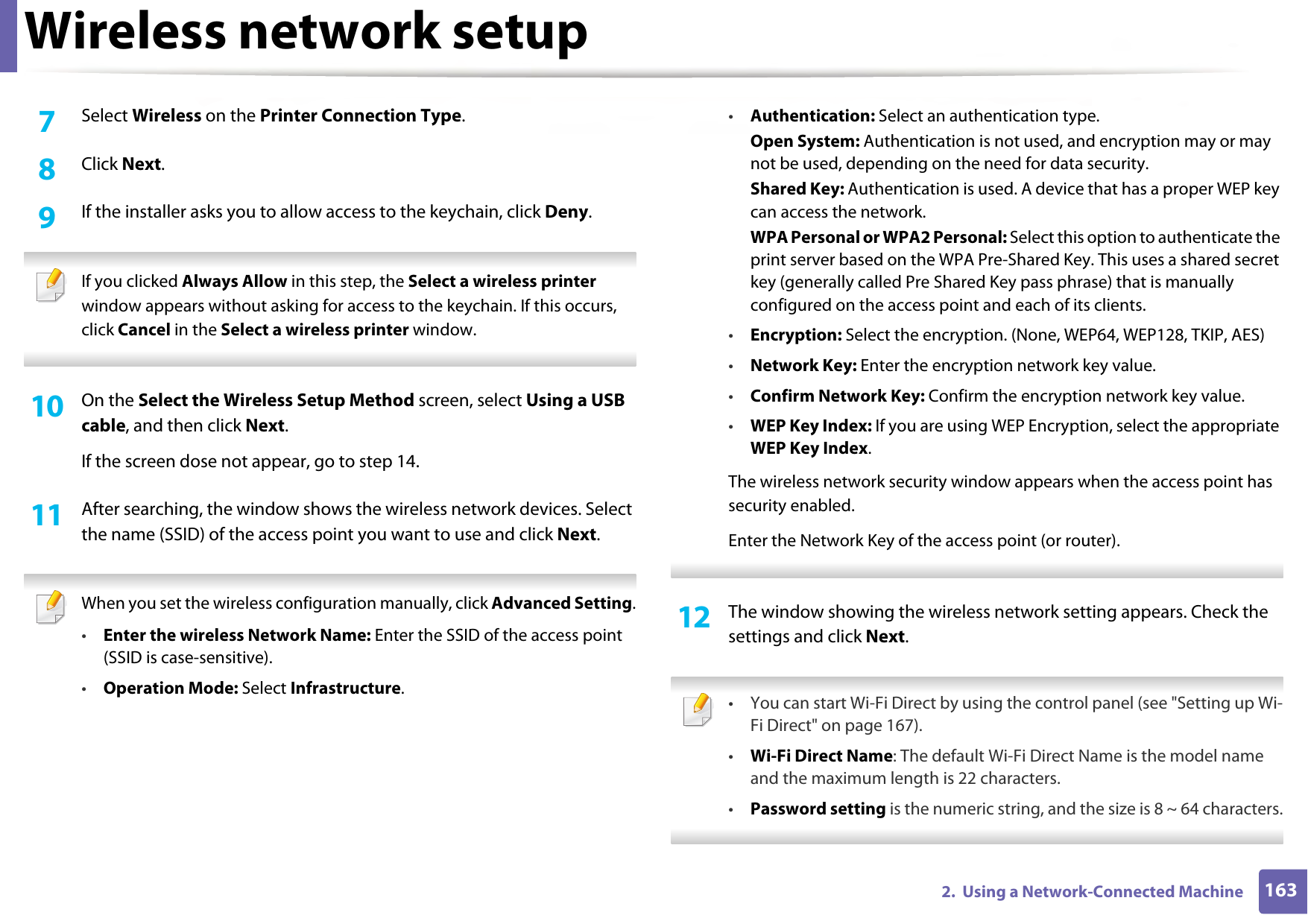 Wireless network setup1632.  Using a Network-Connected Machine7  Select Wireless on the Printer Connection Type.8  Click Next.9  If the installer asks you to allow access to the keychain, click Deny. If you clicked Always Allow in this step, the Select a wireless printer window appears without asking for access to the keychain. If this occurs, click Cancel in the Select a wireless printer window. 10  On the Select the Wireless Setup Method screen, select Using a USB cable, and then click Next.If the screen dose not appear, go to step 14.11  After searching, the window shows the wireless network devices. Select the name (SSID) of the access point you want to use and click Next. When you set the wireless configuration manually, click Advanced Setting.•Enter the wireless Network Name: Enter the SSID of the access point (SSID is case-sensitive).•Operation Mode: Select Infrastructure.•Authentication: Select an authentication type.Open System: Authentication is not used, and encryption may or may not be used, depending on the need for data security.Shared Key: Authentication is used. A device that has a proper WEP key can access the network.WPA Personal or WPA2 Personal: Select this option to authenticate the print server based on the WPA Pre-Shared Key. This uses a shared secret key (generally called Pre Shared Key pass phrase) that is manually configured on the access point and each of its clients.•Encryption: Select the encryption. (None, WEP64, WEP128, TKIP, AES)•Network Key: Enter the encryption network key value.•Confirm Network Key: Confirm the encryption network key value.•WEP Key Index: If you are using WEP Encryption, select the appropriate WEP Key Index.The wireless network security window appears when the access point has security enabled.Enter the Network Key of the access point (or router). 12  The window showing the wireless network setting appears. Check the settings and click Next. • You can start Wi-Fi Direct by using the control panel (see &quot;Setting up Wi-Fi Direct&quot; on page 167).•Wi-Fi Direct Name: The default Wi-Fi Direct Name is the model name and the maximum length is 22 characters.•Password setting is the numeric string, and the size is 8 ~ 64 characters. 