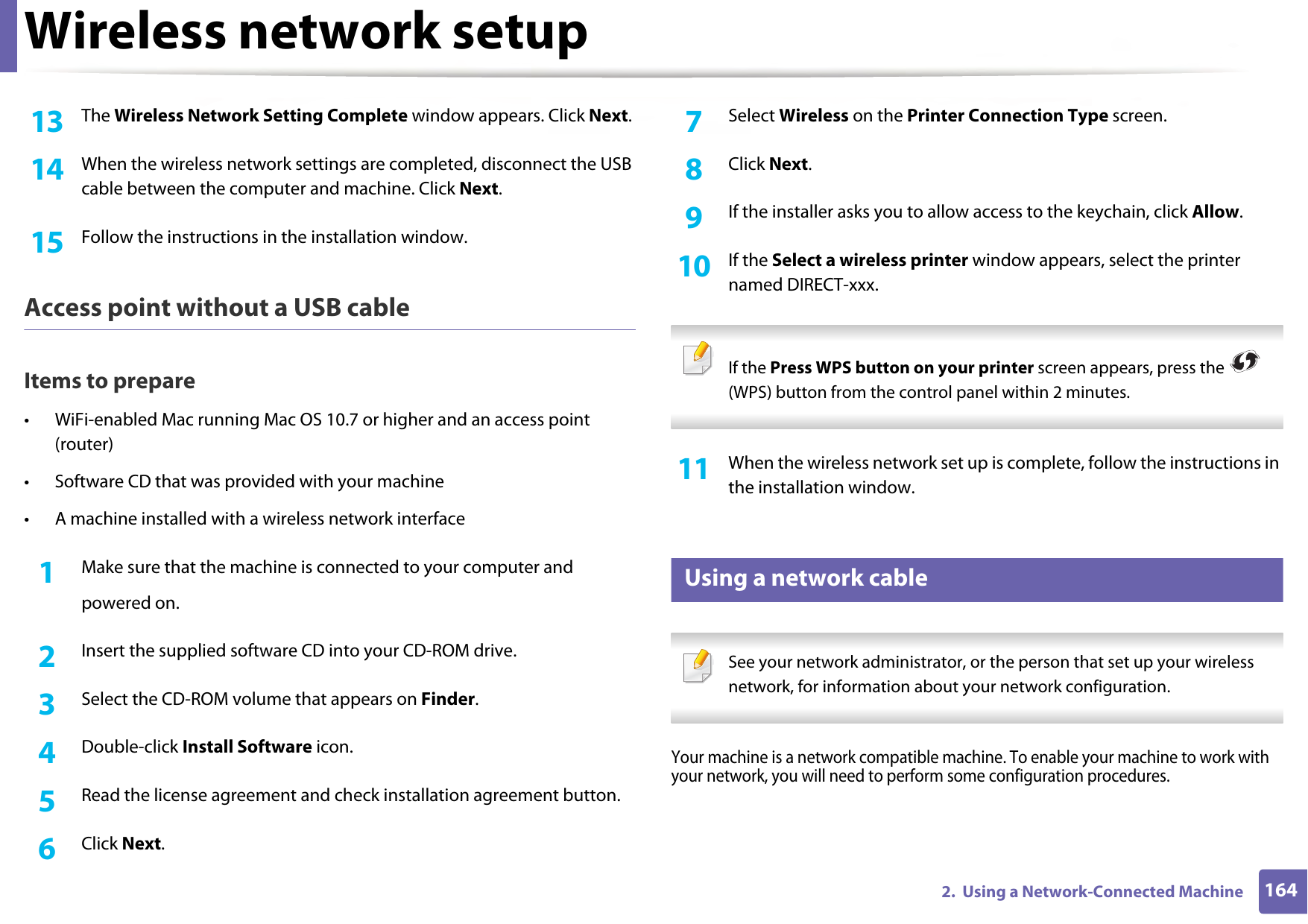 Wireless network setup1642.  Using a Network-Connected Machine13  The Wireless Network Setting Complete window appears. Click Next.14  When the wireless network settings are completed, disconnect the USB cable between the computer and machine. Click Next.15  Follow the instructions in the installation window.Access point without a USB cableItems to prepare• WiFi-enabled Mac running Mac OS 10.7 or higher and an access point (router)• Software CD that was provided with your machine• A machine installed with a wireless network interface1Make sure that the machine is connected to your computer andpowered on.2  Insert the supplied software CD into your CD-ROM drive.3  Select the CD-ROM volume that appears on Finder.4  Double-click Install Software icon.5  Read the license agreement and check installation agreement button.6  Click Next.7  Select Wireless on the Printer Connection Type screen.8  Click Next.9  If the installer asks you to allow access to the keychain, click Allow.10  If the Select a wireless printer window appears, select the printer named DIRECT-xxx. If the Press WPS button on your printer screen appears, press the   (WPS) button from the control panel within 2 minutes. 11  When the wireless network set up is complete, follow the instructions in the installation window.15 Using a network cable See your network administrator, or the person that set up your wireless network, for information about your network configuration. Your machine is a network compatible machine. To enable your machine to work with your network, you will need to perform some configuration procedures.