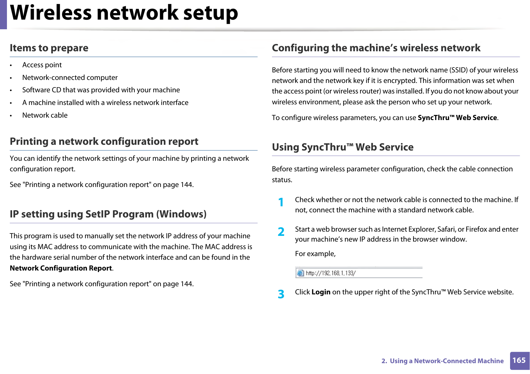 Wireless network setup1652.  Using a Network-Connected MachineItems to prepare• Access point• Network-connected computer• Software CD that was provided with your machine• A machine installed with a wireless network interface• Network cablePrinting a network configuration reportYou can identify the network settings of your machine by printing a network configuration report.See &quot;Printing a network configuration report&quot; on page 144.IP setting using SetIP Program (Windows)This program is used to manually set the network IP address of your machine using its MAC address to communicate with the machine. The MAC address is the hardware serial number of the network interface and can be found in the Network Configuration Report. See &quot;Printing a network configuration report&quot; on page 144.Configuring the machine’s wireless networkBefore starting you will need to know the network name (SSID) of your wireless network and the network key if it is encrypted. This information was set when the access point (or wireless router) was installed. If you do not know about your wireless environment, please ask the person who set up your network.To configure wireless parameters, you can use SyncThru™ Web Service.Using SyncThru™ Web ServiceBefore starting wireless parameter configuration, check the cable connection status. 1Check whether or not the network cable is connected to the machine. If not, connect the machine with a standard network cable.2  Start a web browser such as Internet Explorer, Safari, or Firefox and enter your machine’s new IP address in the browser window.For example,3  Click Login on the upper right of the SyncThru™ Web Service website.