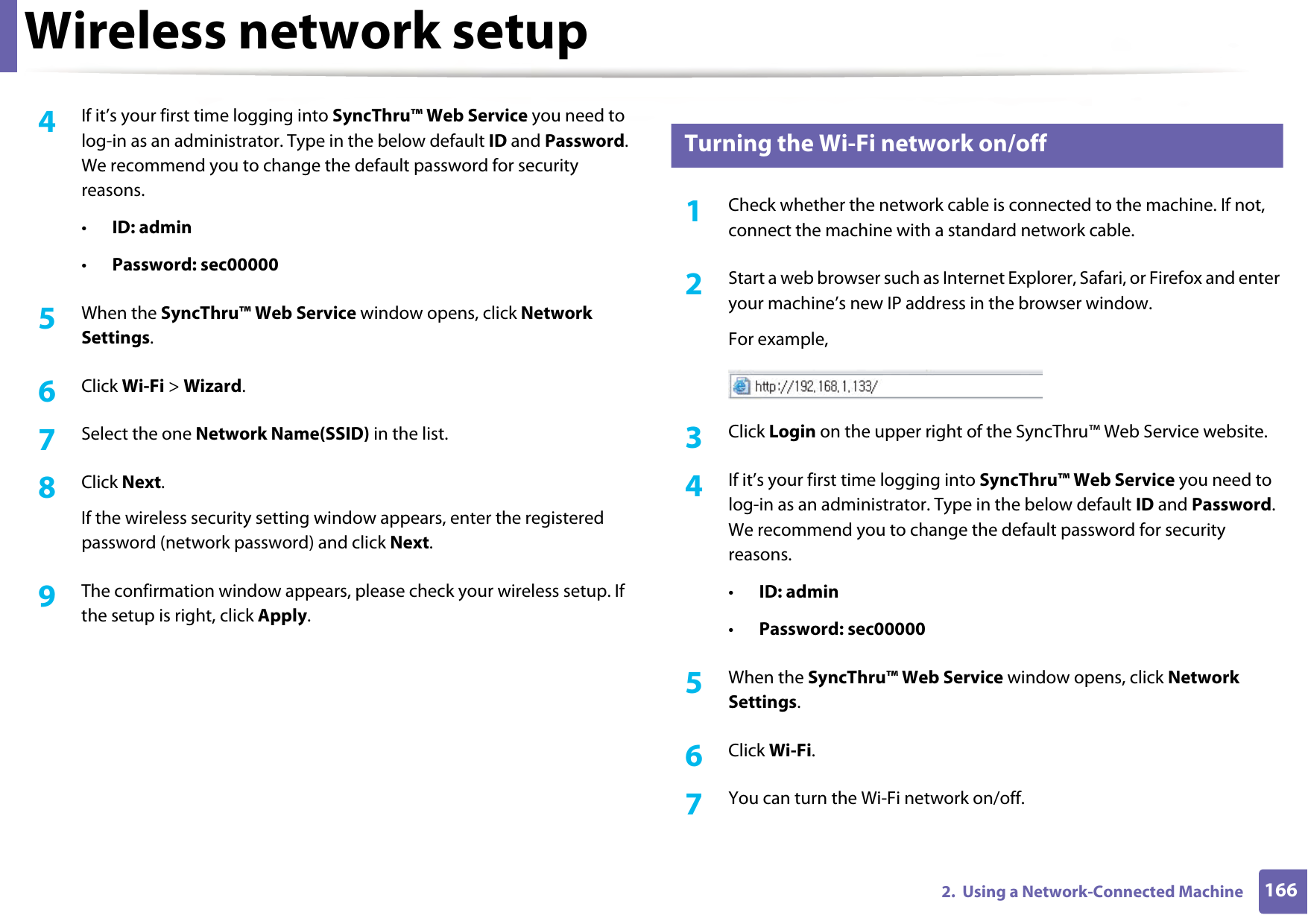 Wireless network setup1662.  Using a Network-Connected Machine4  If it’s your first time logging into SyncThru™ Web Service you need to log-in as an administrator. Type in the below default ID and Password. We recommend you to change the default password for security reasons.•ID: admin•Password: sec00000 5  When the SyncThru™ Web Service window opens, click Network Settings.6  Click Wi-Fi &gt; Wizard.7  Select the one Network Name(SSID) in the list.8  Click Next.If the wireless security setting window appears, enter the registered password (network password) and click Next.9  The confirmation window appears, please check your wireless setup. If the setup is right, click Apply.16 Turning the Wi-Fi network on/off1Check whether the network cable is connected to the machine. If not, connect the machine with a standard network cable.2  Start a web browser such as Internet Explorer, Safari, or Firefox and enter your machine’s new IP address in the browser window.For example,3  Click Login on the upper right of the SyncThru™ Web Service website.4  If it’s your first time logging into SyncThru™ Web Service you need to log-in as an administrator. Type in the below default ID and Password. We recommend you to change the default password for security reasons.•ID: admin•Password: sec00000 5  When the SyncThru™ Web Service window opens, click Network Settings.6  Click Wi-Fi.7  You can turn the Wi-Fi network on/off.