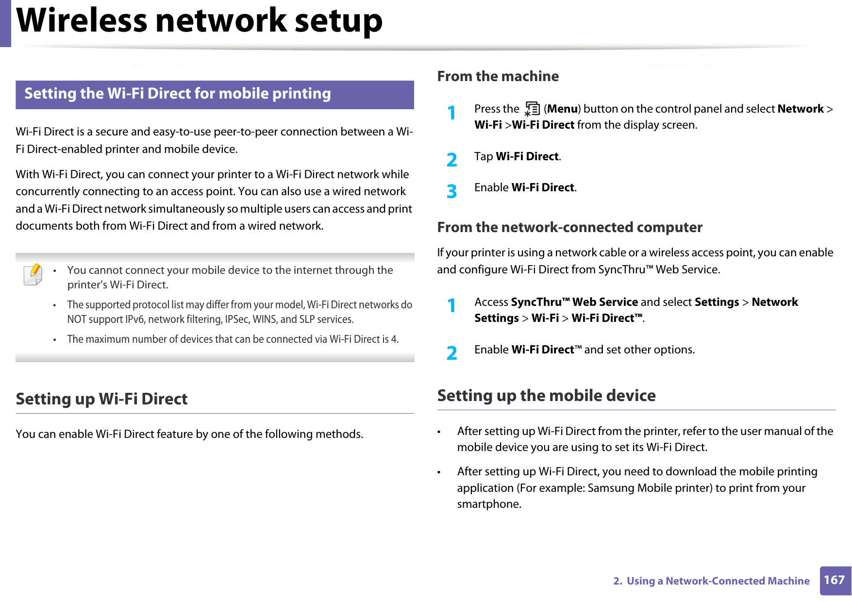 Wireless network setup1672.  Using a Network-Connected Machine17 Setting the Wi-Fi Direct for mobile printingWi-Fi Direct is a secure and easy-to-use peer-to-peer connection between a Wi-Fi Direct-enabled printer and mobile device.With Wi-Fi Direct, you can connect your printer to a Wi-Fi Direct network while concurrently connecting to an access point. You can also use a wired network and a Wi-Fi Direct network simultaneously so multiple users can access and print documents both from Wi-Fi Direct and from a wired network. • You cannot connect your mobile device to the internet through the printer’s Wi-Fi Direct.• The supported protocol list may differ from your model, Wi-Fi Direct networks do NOT support IPv6, network filtering, IPSec, WINS, and SLP services. •The maximum number of devices that can be connected via Wi-Fi Direct is 4. Setting up Wi-Fi DirectYou can enable Wi-Fi Direct feature by one of the following methods.From the machine1Press the   (Menu) button on the control panel and select Network &gt; Wi-Fi &gt;Wi-Fi Direct from the display screen.2  Tap Wi-Fi Direct.3  Enable Wi-Fi Direct.From the network-connected computerIf your printer is using a network cable or a wireless access point, you can enable and configure Wi-Fi Direct from SyncThru™ Web Service.1Access SyncThru™ Web Service and select Settings &gt; Network Settings &gt; Wi-Fi &gt; Wi-Fi Direct™.2  Enable Wi-Fi Direct™ and set other options.Setting up the mobile device• After setting up Wi-Fi Direct from the printer, refer to the user manual of the mobile device you are using to set its Wi-Fi Direct.• After setting up Wi-Fi Direct, you need to download the mobile printing application (For example: Samsung Mobile printer) to print from your smartphone.