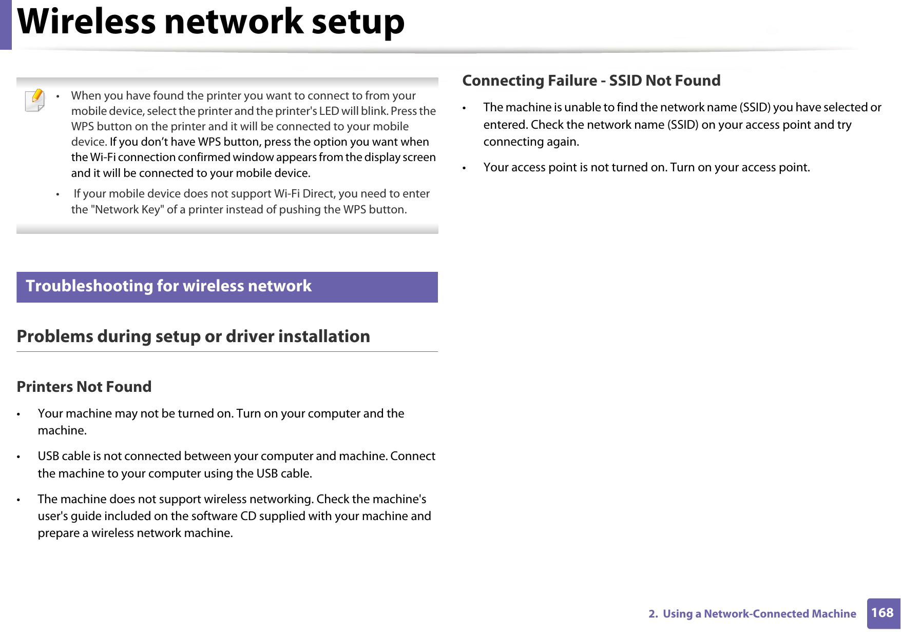 Wireless network setup1682.  Using a Network-Connected Machine • When you have found the printer you want to connect to from your mobile device, select the printer and the printer&apos;s LED will blink. Press the WPS button on the printer and it will be connected to your mobile device. If you don’t have WPS button, press the option you want when the Wi-Fi connection confirmed window appears from the display screen and it will be connected to your mobile device.•  If your mobile device does not support Wi-Fi Direct, you need to enter the &quot;Network Key&quot; of a printer instead of pushing the WPS button. 18 Troubleshooting for wireless networkProblems during setup or driver installationPrinters Not Found• Your machine may not be turned on. Turn on your computer and the machine.• USB cable is not connected between your computer and machine. Connect the machine to your computer using the USB cable.• The machine does not support wireless networking. Check the machine&apos;s user&apos;s guide included on the software CD supplied with your machine and prepare a wireless network machine.Connecting Failure - SSID Not Found• The machine is unable to find the network name (SSID) you have selected or entered. Check the network name (SSID) on your access point and try connecting again. • Your access point is not turned on. Turn on your access point.
