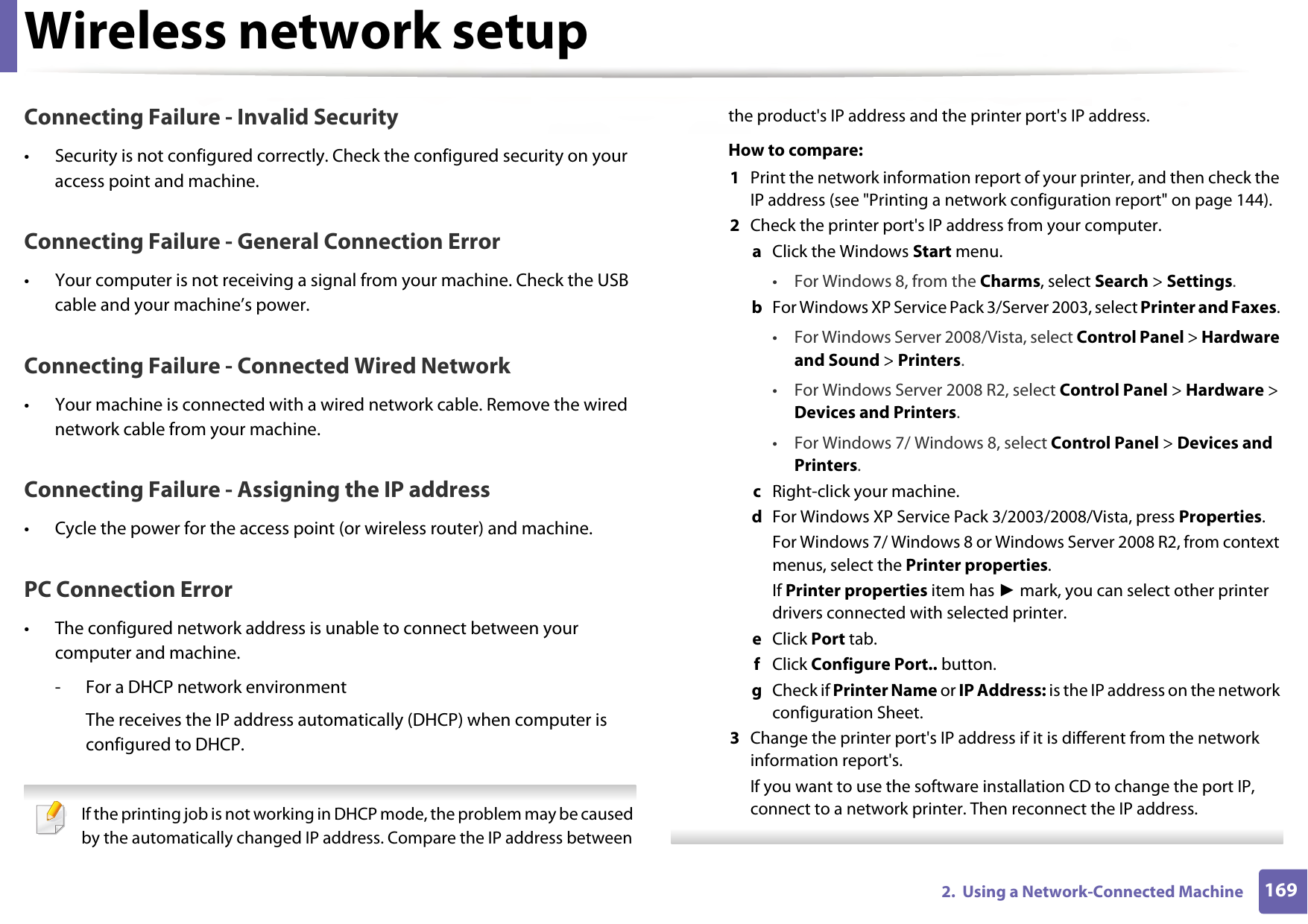 Wireless network setup1692.  Using a Network-Connected MachineConnecting Failure - Invalid Security• Security is not configured correctly. Check the configured security on your access point and machine.Connecting Failure - General Connection Error• Your computer is not receiving a signal from your machine. Check the USB cable and your machine’s power.Connecting Failure - Connected Wired Network• Your machine is connected with a wired network cable. Remove the wired network cable from your machine.Connecting Failure - Assigning the IP address• Cycle the power for the access point (or wireless router) and machine.PC Connection Error• The configured network address is unable to connect between your computer and machine.- For a DHCP network environmentThe receives the IP address automatically (DHCP) when computer is configured to DHCP. If the printing job is not working in DHCP mode, the problem may be caused by the automatically changed IP address. Compare the IP address between the product&apos;s IP address and the printer port&apos;s IP address.How to compare:1  Print the network information report of your printer, and then check the IP address (see &quot;Printing a network configuration report&quot; on page 144).2  Check the printer port&apos;s IP address from your computer.a  Click the Windows Start menu. • For Windows 8, from the Charms, select Search &gt; Settings.b  For Windows XP Service Pack 3/Server 2003, select Printer and Faxes. • For Windows Server 2008/Vista, select Control Panel &gt; Hardware and Sound &gt; Printers. • For Windows Server 2008 R2, select Control Panel &gt; Hardware &gt; Devices and Printers. • For Windows 7/ Windows 8, select Control Panel &gt; Devices and Printers. c  Right-click your machine.d  For Windows XP Service Pack 3/2003/2008/Vista, press Properties.For Windows 7/ Windows 8 or Windows Server 2008 R2, from context menus, select the Printer properties.If Printer properties item has ► mark, you can select other printer drivers connected with selected printer.e  Click Port tab.f  Click Configure Port.. button.g  Check if Printer Name or IP Address: is the IP address on the network configuration Sheet.3  Change the printer port&apos;s IP address if it is different from the network information report&apos;s.If you want to use the software installation CD to change the port IP, connect to a network printer. Then reconnect the IP address. 