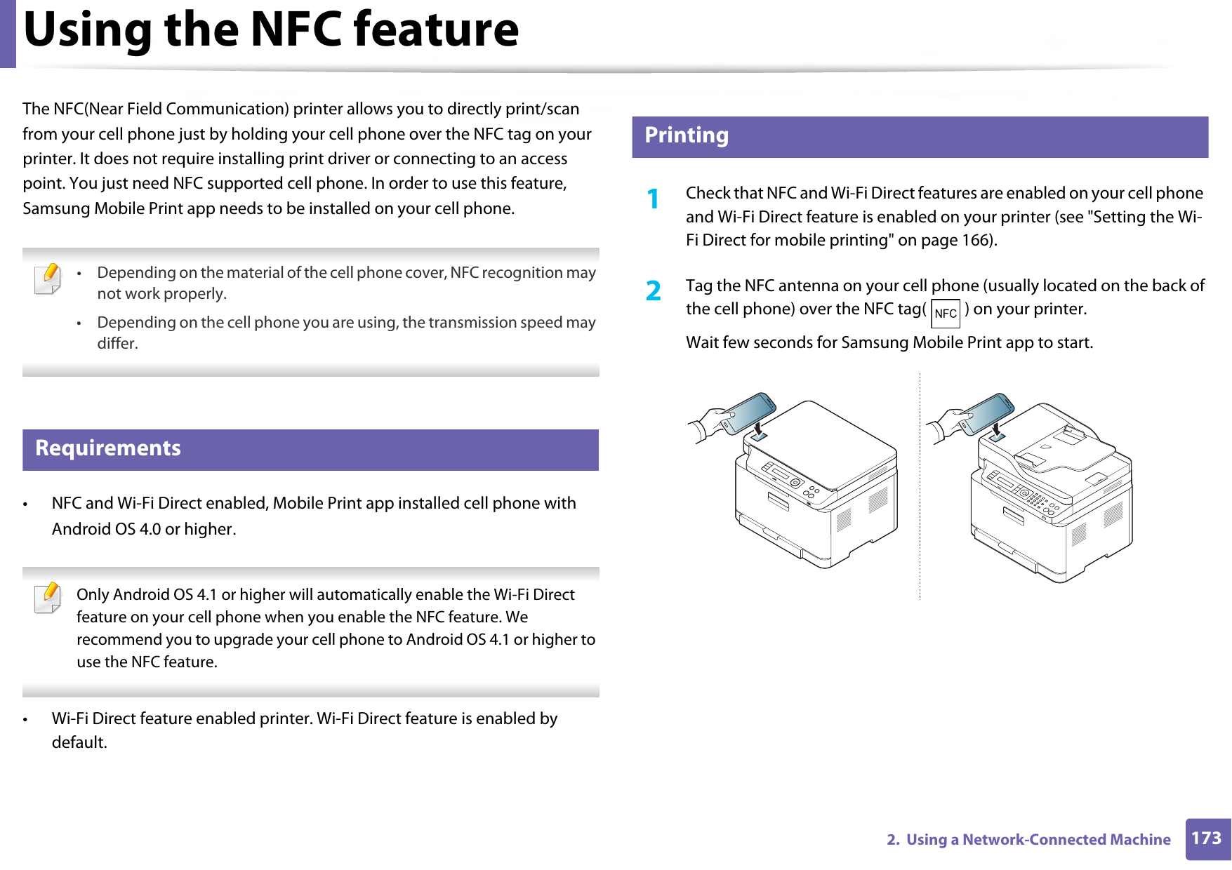 1732.  Using a Network-Connected MachineUsing the NFC featureThe NFC(Near Field Communication) printer allows you to directly print/scan from your cell phone just by holding your cell phone over the NFC tag on your printer. It does not require installing print driver or connecting to an access point. You just need NFC supported cell phone. In order to use this feature, Samsung Mobile Print app needs to be installed on your cell phone.  • Depending on the material of the cell phone cover, NFC recognition may not work properly.• Depending on the cell phone you are using, the transmission speed may differ. 22 Requirements• NFC and Wi-Fi Direct enabled, Mobile Print app installed cell phone with Android OS 4.0 or higher.  Only Android OS 4.1 or higher will automatically enable the Wi-Fi Direct feature on your cell phone when you enable the NFC feature. We recommend you to upgrade your cell phone to Android OS 4.1 or higher to use the NFC feature. • Wi-Fi Direct feature enabled printer. Wi-Fi Direct feature is enabled by default. 23 Printing1Check that NFC and Wi-Fi Direct features are enabled on your cell phone and Wi-Fi Direct feature is enabled on your printer (see &quot;Setting the Wi-Fi Direct for mobile printing&quot; on page 166). 2  Tag the NFC antenna on your cell phone (usually located on the back of the cell phone) over the NFC tag( ) on your printer.Wait few seconds for Samsung Mobile Print app to start.