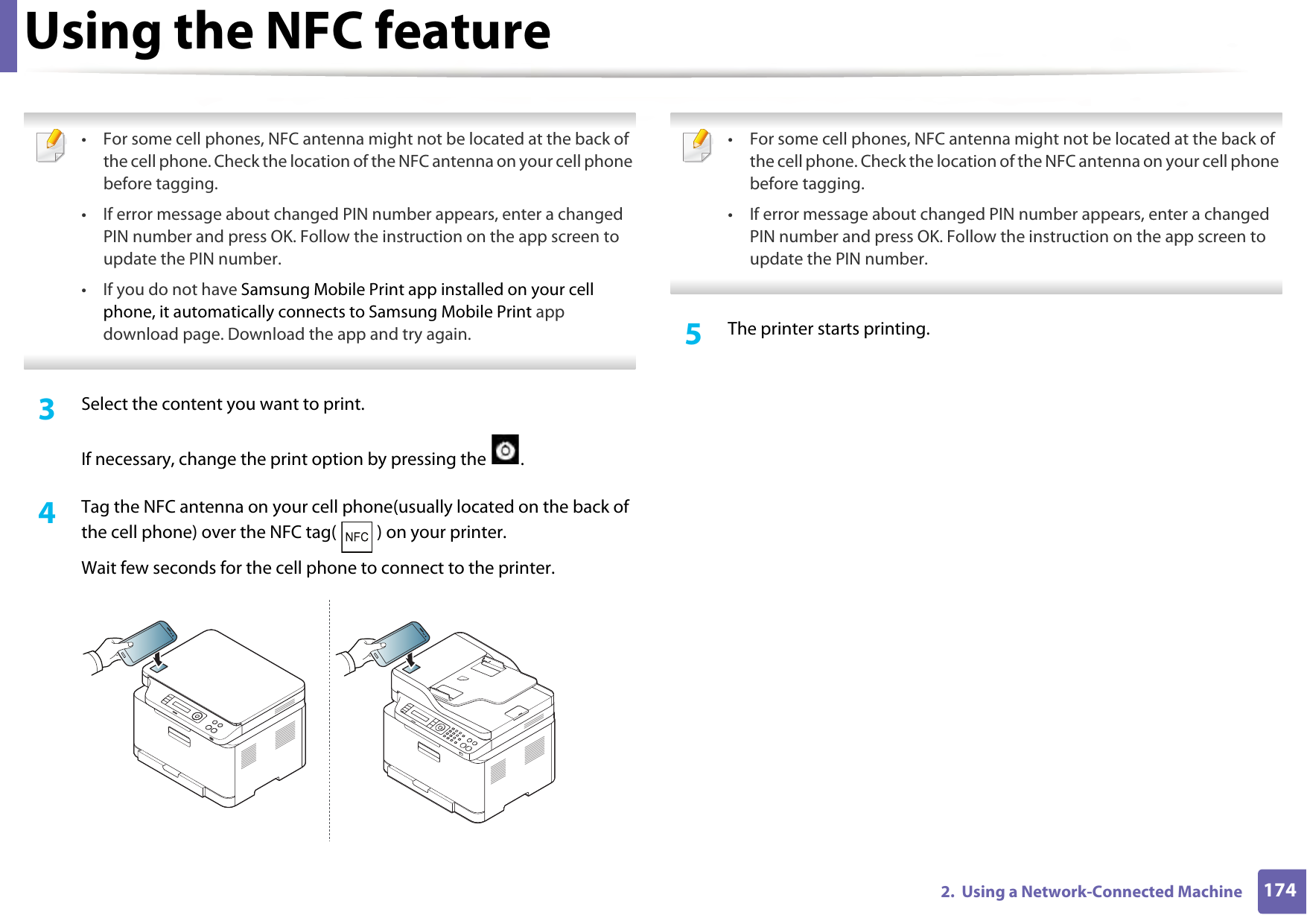 Using the NFC feature1742.  Using a Network-Connected Machine • For some cell phones, NFC antenna might not be located at the back of the cell phone. Check the location of the NFC antenna on your cell phone before tagging.• If error message about changed PIN number appears, enter a changed PIN number and press OK. Follow the instruction on the app screen to update the PIN number. • If you do not have Samsung Mobile Print app installed on your cell phone, it automatically connects to Samsung Mobile Print app download page. Download the app and try again.  3  Select the content you want to print.If necessary, change the print option by pressing the  .4  Tag the NFC antenna on your cell phone(usually located on the back of the cell phone) over the NFC tag( ) on your printer.Wait few seconds for the cell phone to connect to the printer. • For some cell phones, NFC antenna might not be located at the back of the cell phone. Check the location of the NFC antenna on your cell phone before tagging.• If error message about changed PIN number appears, enter a changed PIN number and press OK. Follow the instruction on the app screen to update the PIN number.  5  The printer starts printing.