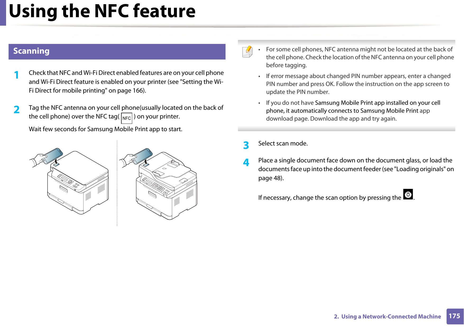 Using the NFC feature1752.  Using a Network-Connected Machine24 Scanning1Check that NFC and Wi-Fi Direct enabled features are on your cell phone and Wi-Fi Direct feature is enabled on your printer (see &quot;Setting the Wi-Fi Direct for mobile printing&quot; on page 166). 2  Tag the NFC antenna on your cell phone(usually located on the back of the cell phone) over the NFC tag( ) on your printer.Wait few seconds for Samsung Mobile Print app to start. • For some cell phones, NFC antenna might not be located at the back of the cell phone. Check the location of the NFC antenna on your cell phone before tagging.• If error message about changed PIN number appears, enter a changed PIN number and press OK. Follow the instruction on the app screen to update the PIN number. • If you do not have Samsung Mobile Print app installed on your cell phone, it automatically connects to Samsung Mobile Print app download page. Download the app and try again.  3  Select scan mode.4  Place a single document face down on the document glass, or load the documents face up into the document feeder (see &quot;Loading originals&quot; on page 48).If necessary, change the scan option by pressing the  .