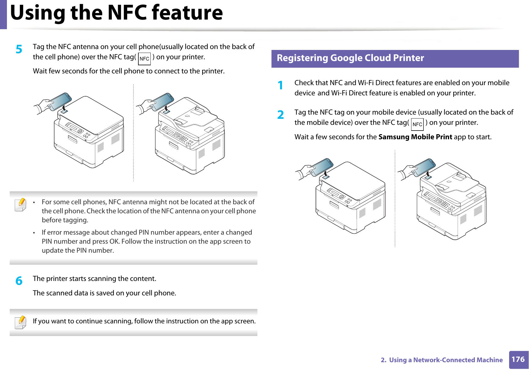 Using the NFC feature1762.  Using a Network-Connected Machine5  Tag the NFC antenna on your cell phone(usually located on the back of the cell phone) over the NFC tag( ) on your printer.Wait few seconds for the cell phone to connect to the printer. • For some cell phones, NFC antenna might not be located at the back of the cell phone. Check the location of the NFC antenna on your cell phone before tagging.• If error message about changed PIN number appears, enter a changed PIN number and press OK. Follow the instruction on the app screen to update the PIN number.  6  The printer starts scanning the content.The scanned data is saved on your cell phone. If you want to continue scanning, follow the instruction on the app screen.  25 Registering Google Cloud Printer1Check that NFC and Wi-Fi Direct features are enabled on your mobile device and Wi-Fi Direct feature is enabled on your printer. 2  Tag the NFC tag on your mobile device (usually located on the back of the mobile device) over the NFC tag( ) on your printer.Wait a few seconds for the Samsung Mobile Print app to start.