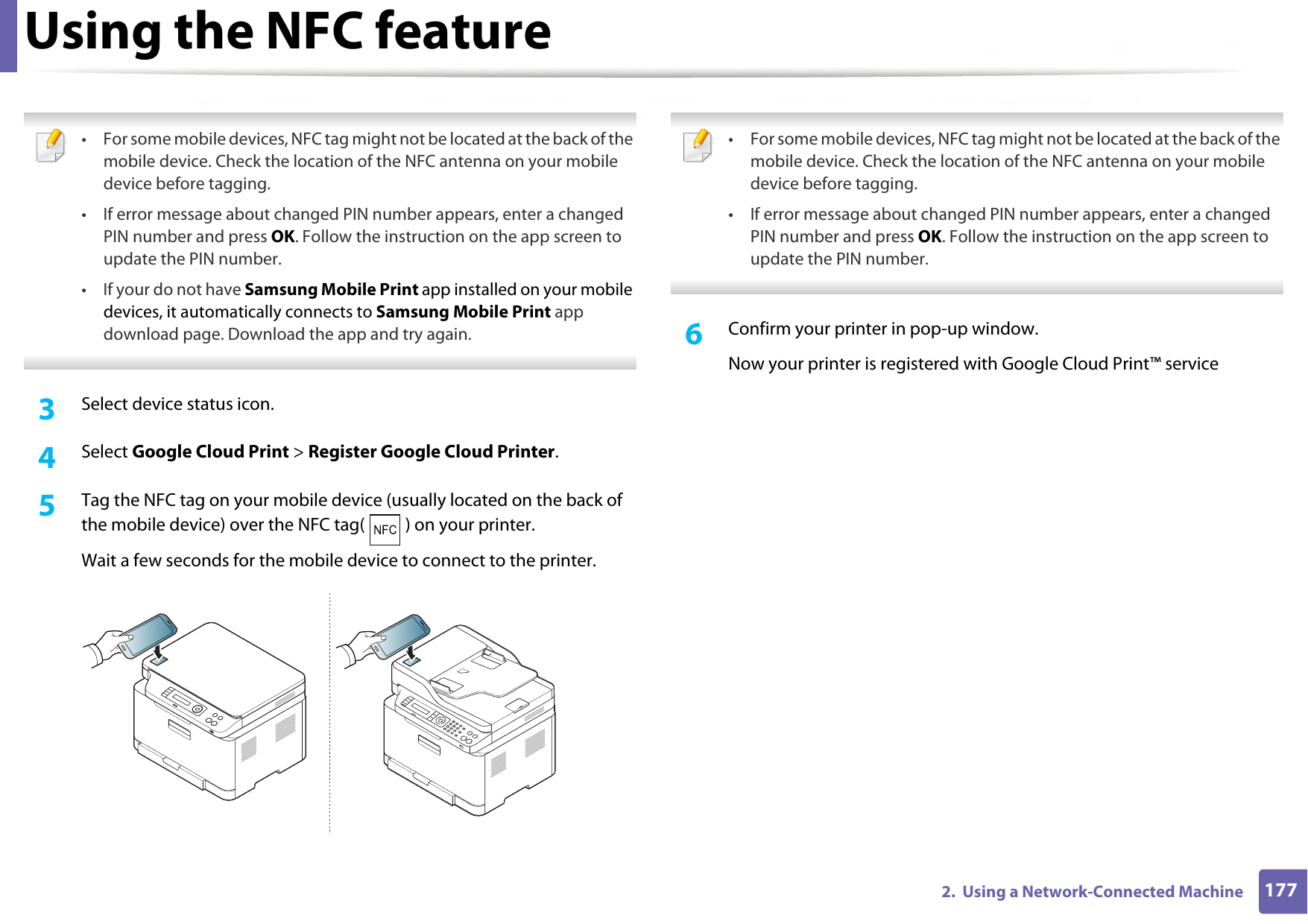 Using the NFC feature1772.  Using a Network-Connected Machine • For some mobile devices, NFC tag might not be located at the back of the mobile device. Check the location of the NFC antenna on your mobile device before tagging.• If error message about changed PIN number appears, enter a changed PIN number and press OK. Follow the instruction on the app screen to update the PIN number. • If your do not have Samsung Mobile Print app installed on your mobile devices, it automatically connects to Samsung Mobile Print app download page. Download the app and try again. 3  Select device status icon.4  Select Google Cloud Print &gt; Register Google Cloud Printer.5  Tag the NFC tag on your mobile device (usually located on the back of the mobile device) over the NFC tag( ) on your printer.Wait a few seconds for the mobile device to connect to the printer. • For some mobile devices, NFC tag might not be located at the back of the mobile device. Check the location of the NFC antenna on your mobile device before tagging.• If error message about changed PIN number appears, enter a changed PIN number and press OK. Follow the instruction on the app screen to update the PIN number.  6  Confirm your printer in pop-up window.Now your printer is registered with Google Cloud Print™ service