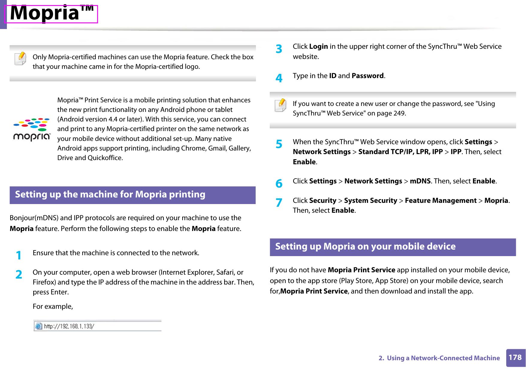 1782.  Using a Network-Connected MachineMopria™ Only Mopria-certified machines can use the Mopria feature. Check the box that your machine came in for the Mopria-certified logo. 26 Setting up the machine for Mopria printingBonjour(mDNS) and IPP protocols are required on your machine to use the Mopria feature. Perform the following steps to enable the Mopria feature. 1Ensure that the machine is connected to the network.2  On your computer, open a web browser (Internet Explorer, Safari, or Firefox) and type the IP address of the machine in the address bar. Then, press Enter.For example,3  Click Login in the upper right corner of the SyncThru™ Web Service website.4  Type in the ID and Password. If you want to create a new user or change the password, see &quot;Using SyncThru™ Web Service&quot; on page 249. 5  When the SyncThru™ Web Service window opens, click Settings &gt; Network Settings &gt; Standard TCP/IP, LPR, IPP &gt; IPP. Then, select Enable.6  Click Settings &gt; Network Settings &gt; mDNS. Then, select Enable.7  Click Security &gt; System Security &gt; Feature Management &gt; Mopria. Then, select Enable.27 Setting up Mopria on your mobile deviceIf you do not have Mopria Print Service app installed on your mobile device, open to the app store (Play Store, App Store) on your mobile device, search for,Mopria Print Service, and then download and install the app.Mopria™ Print Service is a mobile printing solution that enhances the new print functionality on any Android phone or tablet (Android version 4.4 or later). With this service, you can connect and print to any Mopria-certified printer on the same network as your mobile device without additional set-up. Many native Android apps support printing, including Chrome, Gmail, Gallery, Drive and Quickoffice.