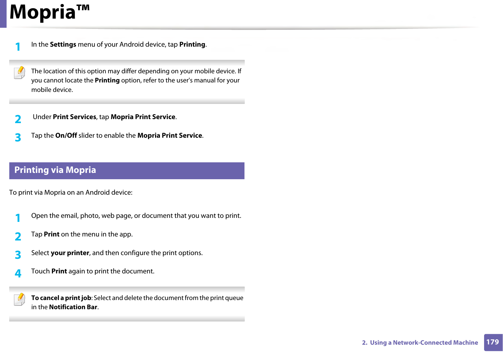 Mopria™1792.  Using a Network-Connected Machine1In the Settings menu of your Android device, tap Printing. The location of this option may differ depending on your mobile device. If you cannot locate the Printing option, refer to the user&apos;s manual for your mobile device. 2   Under Print Services, tap Mopria Print Service.3  Tap the On/Off slider to enable the Mopria Print Service. 28 Printing via MopriaTo print via Mopria on an Android device:1Open the email, photo, web page, or document that you want to print.2  Tap Print on the menu in the app.3  Select your printer, and then configure the print options.4  Touch Print again to print the document. To cancel a print job: Select and delete the document from the print queue in the Notification Bar. 