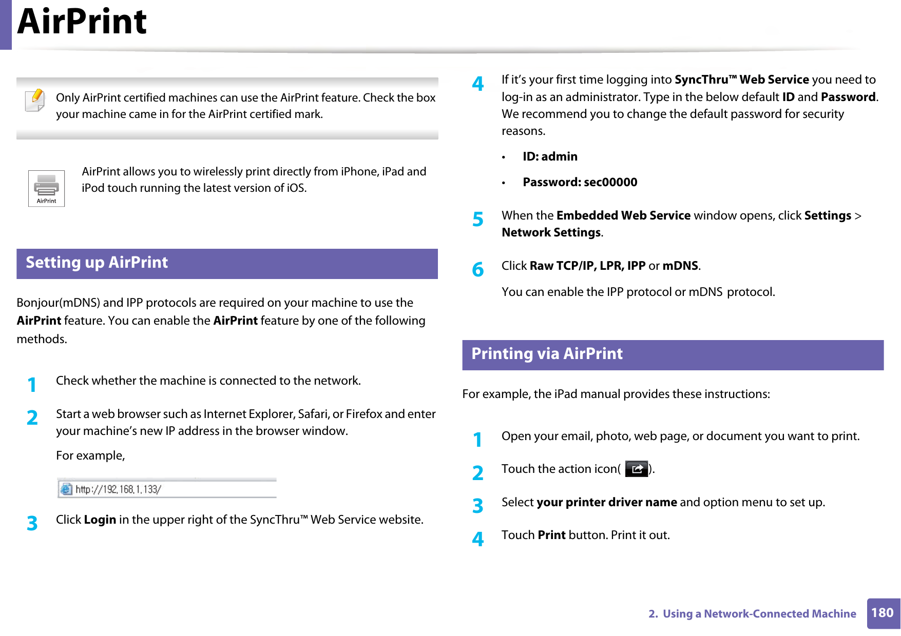 1802.  Using a Network-Connected MachineAirPrint Only AirPrint certified machines can use the AirPrint feature. Check the box your machine came in for the AirPrint certified mark. 29 Setting up AirPrintBonjour(mDNS) and IPP protocols are required on your machine to use the AirPrint feature. You can enable the AirPrint feature by one of the following methods.1Check whether the machine is connected to the network.2  Start a web browser such as Internet Explorer, Safari, or Firefox and enter your machine’s new IP address in the browser window.For example,3  Click Login in the upper right of the SyncThru™ Web Service website.4  If it’s your first time logging into SyncThru™ Web Service you need to log-in as an administrator. Type in the below default ID and Password. We recommend you to change the default password for security reasons.•ID: admin•Password: sec00000 5  When the Embedded Web Service window opens, click Settings &gt; Network Settings.6  Click Raw TCP/IP, LPR, IPP or mDNS.You can enable the IPP protocol or mDNS protocol.30 Printing via AirPrintFor example, the iPad manual provides these instructions:1Open your email, photo, web page, or document you want to print.2  Touch the action icon( ).3  Select your printer driver name and option menu to set up.4  Touch Print button. Print it out.AirPrint allows you to wirelessly print directly from iPhone, iPad and iPod touch running the latest version of iOS.